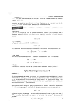 Unidad II - Integrales Indefinidas
el tren bala tiene una velocidad en el instante t, el cual se modela mediante la siguiente
función: v(t) = 7,4 t.
Determine la función de posición del tren bala. Suponga que al inicio del recorrido de
prueba, el tren bala está ubicado en la estación de la línea ferroviaria.
Primer paso:
Definamos la posición del tren en cualquier instante t, como e(t) de tal manera que al
diferenciar la posición del tren bala obtenemos su respectiva velocidad, v(t) de la siguiente
manera:
e'(t) =v(t)
Segundo paso:
Por lo tanto, podemos escribir la velocidad como:
e'(t) = 7,4 t
Para determinar la función de posición integramos la derivada de la función posición, así:
e(t) = Je' (t) dt = J7,4 t dt = 3,7 t 2
+e
Tercer paso:
Para calcular la constante arbitraria e usamos la condición inicial, e(O) =O, entonces:
e(t) = 3,7 t2
+e
e(O) = 3,7 (0)2
+e-> e= O
Solución:
Finalmente, la función de posición del tren bala queda expresada como: e(t) = 3,7 t 2
.
Aplicación en Ingeniería Industrial
Problema 17
Mi revista favorita: La revista "con criterio" es la publicación semanal de análisis y opinión
más importante de Uruguay, siendo la empresa editorial más sólida de América Latina. Hoy
en día se ha convertido en una publicación que se destaca en el continente debido a los
diversos reconocimientos y premios internacionales, por su periodismo con carácter, su
capacidad investigativa y su independencia.
La circulación de esta revista es de 8 000 ejemplares por semana. Gracias a la demanda de
sus lectores se espera que la circulación de ejemplares por semana aumente a razón de:
6 t213 +5
donde t se expresa en semanas a partir de hoy durante los próximos dos años. Con base a
está proyección, ¿cuál será la circulación de la revista "con criterio" dentro de 180
semanas?
Grupo Editorial Megabyte 65
 