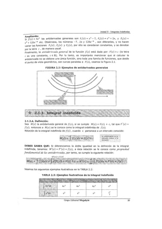 Unidad II - Integrales Indefinidas
Ampliando:
Si f(x) = 4x3 las antiderivadas generales son F1 (x) = x4
-7, F2 (x) = x4
+ 2rr, y F3 (x) =
x4 + 120e-rr etc. Obsérvese, los números -7, 2n y 120e-n , son diferentes, y no hacen
variar las funciones F1 (x), F2 (x) y F3 (x), por ello se consideran constantes, y se denotan
por la letra e , de manera usual.
Finalmente, la antú:Wrívaáa genera{ de la función f(x) está dada por: F(x) +e (la letra
e es una constante, e E IRl.). Por lo tanto, es importante mencionar que al calcular la
antiderivada no se obtiene una única función, sino toda una familia de funciones, que desde
el punto de vista geométrico, son curvas paralelas a F(x), veamos la Figura 2.1.
fiGURA 2.1: Ejemplos de antiderivadas generales
2.1.3.A. Definición:
Sea M(x) la antiderivada general de f(x), si se cumple M(x) = F(x) + e, tal que F'(x) =
f(x), entonces a M(x) se le conoce como la integral indefinida de f(x).
Notación de la integral indefinida de f(x), cuando x pertenece a un intervalo conocido:
DEBES SABER QUE: Si diferenciamos la doble igualdad en la definición de la integral
indefinida, tenemos: M'(x) = F'(x) = f(x), a ésta relación se le conoce como yro_píeáaá
funáamenta{ de {as antíderívadás, por tanto, se cumple la siguiente relación:
d[F(x)] = f(x)dx
Veamos los siguientes ejemplos ilustrativos en la TABLA 2.2:
TABlA 2.2: Ejemplos ilustrativos de la integral indefinida
Grupo Editorial Megabyte 39
 