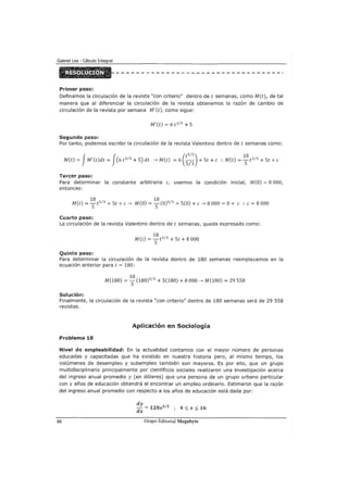 Primer paso:
Definamos la circulación de la revista "con criterio" dentro de t semanas, como M(t), de tal
manera que al diferenciar la circulación de la revista obtenemos la razón de cambio de
circulación de la revista por semana M'(t), como sigue:
M'(t) = 6 t 213 +S
Segundo paso:
Por tanto, podemos escribir la circulación de la revista Valentino dentro de t semanas como:
M(t) = fM'(t)dt = f(6 t 2
13
+S) dt ---7 M(t) = 6 (~~;) + St +e :. M(t) =
1
SS t
5
13
+ St +e
Tercer paso:
Para determinar la constante arbitraria e, usemos la condición inicial, M(O) =S 000,
entonces:
1S 1S
M(t) = - t5
13
+ St +e ---7 M(O) = -(0)5
13
+ S(O) +e ---7 S 000 =O+ e :. e= S 000
S S
Cuarto paso:
La circulación de la revista Valentino dentro de t semanas, queda expresado como:
Quinto paso:
1S
M(t) = - t5
13
+ St + 8 000
S
Para determinar la circulación de la revista dentro de 1SO semanas reemplazamos en la
ecuación anterior para t = 1SO:
1S
M(1SO) =S (1S0) 5
13
+ S(lSO) + 8 000 ---7 M(1SO) = 29 SSS
Solución:
Finalmente, la circulación de la revista "con criterio" dentro de 1SO semanas será de 29 558
revistas.
Aplicación en Sociología
Problema 18
Nivel de empleabilidad: En la actualidad contamos con el mayor número de personas
educadas y capacitadas que ha existido en nuestra historia pero, al mismo tiempo, los
volúmenes de desempleo y subempleo también son mayores. Es por ello, que un grupo
multidisciplinario principalmente por científicos sociales realizaron una investigación acerca
del ingreso anual promedio y (en dólares) que una persona de un grupo urbano particular
con x años de educación obtendrá al encontrar un empleo ordinario. Estimaron que la razón
del ingreso anual promedio con respecto a los años de educación está dada por:
66
dy
- = 120x312 ; 4 :::; x:::; 16
dx
Grupo Editorial Megabyte
 
