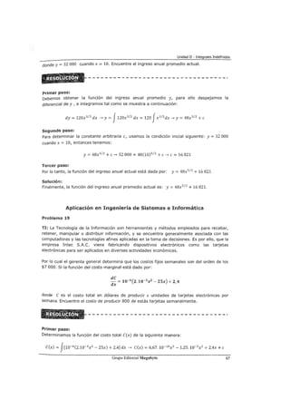 Unidad II - Integrales Indefinidas
donde y= 32 000 cuando x = 10. Encuentre el ingreso anual promedio actual.
Primer paso:
Debemos obtener la función del ingreso anual promedio y, para ello despejamos la
diferencial de y 1 e integramos tal como se muestra a continuación:
dy = 120x3
12
dx ~y= J120x3
12
dx = 120 Jx3
12
dx ~y= 48x5
12
+e
Segundo paso:
Para determinar la constante arbitraria e1 usamos la condición inicial siguiente: y = 32 000
cuando x = 10, entonces tenemos:
y= 48x5
12
+e~ 32 000 = 48(10)5
12
+e~ e = 16 821
Tercer paso:
Por lo tanto, la función del ingreso anual actual está dada por: y = 48x5
12
+ 16 821
Solución:
Finalmente, la función del ingreso anual promedio actual es: y= 48x5
12
+ 16 821.
Aplicación en Ingeniería de Sistemas e Informática
Problema 19
TI: La Tecnología de la Información son herramientas y métodos empleados para recabar,
retener, manipular o distribuir información, y se encuentra generalmente asociada con las
computadoras y las tecnologías afines aplicadas en la toma de decisiones. Es por ello, que la
empresa Intec S.A.C. viene fabricando dispositivos electrónicos como las tarjetas
electrónicas para ser aplicados en diversas actividades económicas.
Por lo cual el gerente general determina que los costos fijos semanales son del orden de los
$7 000. Si la función del costo marginal está dado por:
donde C es el costo total en dólares de producir x unidades de tarjetas electrónicas por
semana. Encuentre el costo de producir 800 de estás tarjetas semanalmente.
Primer paso:
Determinamos la función del costo total C(x) de la siguiente manera:
C(x) = J[10-6
(2.10-3 x 2
- 2Sx) + 2,4] dx ~ C(x) = 6,67.10-10x 3 - 1,25.10-5 x2 + 2,4x +e
Grupo Editorial Megabyte 67
 