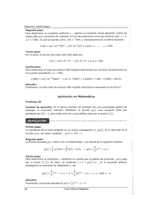 Gabriel Loa - Cálculo Integral
Segundo paso:
Para determinar la constante arbitraria e , usamos la condición inicial siguiente: Como los
costos fijos son constantes sin importar el nivel de producción entonces tenemos que: x = O
y C = 7 000, lo cual se escribe como, e(O) = 7 000, y reemplazamos en la última ecuación:
7 000 = 6,67.10-10
(0)3
-1,25.10-5 (0) 2 + 2,4(0) +e --> e= 7 000
Tercer paso:
Por lo tanto, la función del costo total está dada por:
C(x) = 6,67. 10-10
x3
- 1,25.10-5x2 + 2,4x + 7 000
Cuarto paso:
Para determinar el costo de producir 800 tarjetas electrónicas por semana reemplazamos en
la ecuación precedente: (x = 800):
C(800) = 6,67.10-10 (800)3 - 1,25.10-5
(800) 2
+ 2,4(800) + 7 000--> C(800) = $8 912
Solución:
Finalmente, el costo total de producir 800 tarjetas electrónicas semanales es de $8 912.
Aplicación en Matemática
Problema .20
Examen de admisión: En el último exámen de admisión de una universidad pública de
prestigio, el enunciado indicaba: Establecer la función g(x) cuya tangente tiene una
pendiente de 4..fX- 1, para cada valor de x cuya gráfica pasa por el punto (3, 2).
Primer paso:
La pendiente de la recta tangente en un punto cualesquiera (x ,g(x)), es la derivada de la
función g(x), por tanto, tenemos; g'(x) = 4..fX -1
Segundo paso:
La funcion buscada g(x) viene a ser la antiderivada, y se calcula de la siguiente manera:
g(x) =Jg'(x)dx =J(4..JX -1) dx --> g(x) =~x312 - x +e
Tercer paso:
Para determinar la constante e, tomamos en cuenta que la gráfica de la función g(x) pasa
por el punto (3, 2). Es decir, se sustituye x = 3 --> g(3) = 2 , en la ecuación anterior
despejamos la constante de integración e, así:
8 8
g(x) =3x3
/
2
- x +e--> 2 =J (3)3
12
- 3 +e--> e= -8,85"" -9
Solución:
Finalmente, la función buscada es g(x) = !:x312
- x- 9.
3
68 Grupo Editorial Megabyte
 