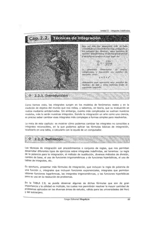 Como hemos visto, las integrales surgen en los modelos de fenómenos reales y en la
medición de objetos del mundo que nos rodea, y sabemos, en teoría, que su evaluación se
realiza mediante antiderivadas. Sin embargo, cuanto más complicados se vuelvan nuestros
modelos, más lo serán nuestras integrales. Siendo la integración un arte como una ciencia,
es preciso saber cambiar esas integrales más complejas a formas simples para resolverlos.
La meta de este capítulo: es mostrar cómo podemos cambiar las integrales no conocidas a
integrales reconocibles, en la que podamos aplicar las fórmulas básicas de integración,
localizarlo en una tabla, o calcularlo con la ayuda de un computador.
Las técnicas de integración son procedimientos o conjunto de reglas, que nos permiten
desarrollar diferentes tipos de ejercicios sobre integrales indefinidas, así tenemos: La regla
de la potencia para la integración, el método de sustitución, diversos métodos de división,
cambio de base, el uso de funciones trigonométricas y de funciones hiperbólicas, el uso de
tablas de integrales, etc.
Es oportuno, presentar más fórmulas de integración, que incluyan la regla de potencia de
una función x, integrales que incluyen funciones exponenciales, integrales que permiten
obtener funciones logarítmicas, las integrales trigonométricas, y las funciones hiperbólicas
para su uso en la resolución de problemas.
En la TABLA 2.8, se puede observar algunas de dichas fórmulas que son de gran
importancia y la utilidad es múltiple, los cuales nos permitirán resolver la mayor cantidad de
problemas aplicados en las diversas áreas de estudio, válido para las universidades del Perú
Y del extranjero.
Grupo Editorial Megabyte 69
 