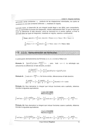 Unidad II- Integrales Indefinidas
generando varias constantes ci , producto de las integraciones individuales, los cuales se
combinan en una sola constante arbitraria e, resaltado en negrita.
Estimado lector, el desarrollo de una integral puede llegar a ser difícil, pero comprobarla,
una vez terminado el proceso de integración, resulta relativamente fácil: lo que se tiene que
hacer es diferenciar el lado derecho, como se mencionó en el primer capítulo, al final la
derivada debe ser igual al integrando, resaltado en negrita, veamos a continuación:
J9tanx. secx dx = 9 Jsecx. tanx dx = 9(secx +e) = 9secx + 9c = 9sec~~-~
d d d
- (9secx +e) = 9 -d (secx) + -d e = 9secx .tanx + O= 9secx. tanx
dx X X
A continuación demostraremos las fórmulas 2, 6 ,11 y 12 de la TABLA 2.8:
Fórmula 2: f[g(x)]ng'(x)dx = [g(x)Jn+l +e , para todo n =t- -1. La estrategia que
n+l
utilizaremos es diferenciar el lado derecho, es decir:
Fórmula 6: f coskx dx = se:kx +c. De forma similar, diferenciamos el lado derecho:
d (senkx ) d (senkx) d 1- --+e =- - - +-(e)= -(kcoskx) +O= coskx
dx k dx k dx k
Fórmula 11: Para demostrar la integral que incluye funciones seno cuadrado, debemos
recordar la siguiente equivalencia:
J 2 J(1 - cos2x) 1 J 1 J 1 1 (sen2x) x sen2xsen xdx =
2
dx =
2
dx -
2
cos2x dx = 2 x - 2 -
2
- + e = 2- -
4
- + e
Fórmula 12: Para demostrar la integral que incluye funciones coseno cuadrado, debemos
recordar la siguiente equivalencia:
f f(1 + cos2x) 1 J 1 J 1 1 (sen2x) x sen2x
COS
2
Xdx=
2
dx=2 dx+2 COS2XdX=2X+2 -
2
- +c=2+-
4
-+c
Grupo Editorial Megabyte 71
 