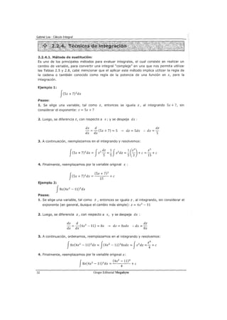 2.2.4.1. Método de sustitución:
Es uno de los principales métodos para evaluar integrales, el cual consiste en realizar un
cambio de variable, para convertir una integral "compleja" en una que nos permita utilizar
las Tablas 2.5 y 2.8, cabe mencionar que el aplicar este método implica utilizar la regla de
la cadena o también conocido como regla de la potencia de una función en x, para la
integración.
Ejemplo 1:
Pasos:
1. Se elige una variable, tal como z, entonces se iguala z, al integrando Sx + 7, sin
considerar el exponente: z = Sx + 7
2. Luego, se diferencia z, con respecto a x; y se despeja dx :
dz d
- = - (Sx + 7) = S ---> dz = Sdx
dx dx
dz
.. dx=-
S
3. A continuación, reemplazamos en el integrando y resolvemos:
(Sx + 7) 2
dx = z2
- =- z 2
dz =- - +e=-+ e
f f dz 1 J 1 (z3
) z3
S S S 3 15
4. Finalmente, reemplazamos por la variable original x :
f
(Sx + 7)3
(Sx+7) 2
dx=
1
S +e
Ejemplo 2:
J8x(4x2
- ll) 3
dx
Pasos:
1. Se elige una variable, tal como z , entonces se iguala z, al integrando, sin considerar el
exponente (en general, busque el cambio más simple): z = 4x2
-11
2. Luego, se diferencia z, con respecto a x, y se despeja dx :
dz d dz
-=-(4x2
-11)=8x---> dz=8xdx :.dx=-
~ ~ ~
3. A continuación, ordenamos, reemplazamos en el integrando y resolvemos:
J8x(4x2
- 11)3
dx = J(4x2
- 11)3
8xdx = Jz 3
dz =
2
4
4
+e
4. Finalmente, reemplazamos por la variable original x:
J
(4x2
- 11)4
8x(4x2
- ll) 3
dx =
4
+e
72 Grupo Editorial Megabyte
 