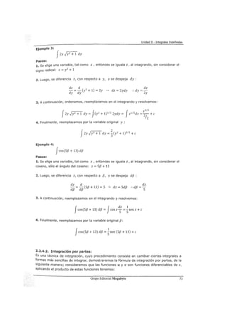 Unidad II - Integrales Indefinidas
Ejemplo 3:
JZy -JYZ+1"dy
Pasos:
1. se elige una variable, tal como z , entonces se iguala z, al integrando, sin considerar el
signo radical: z = Y
2
+ 1
2. Luego, se diferencia z, con respecto a y, y se despeja dy :
dz d
- = - (y2
+ 1) = Zy ---> dz = 2ydy
dy dy
dz
:. dy =-
2y
3. A continuación, ordenamos, reemplazamos en el integrando y resolvemos:
fZy JY2+l dy = J(y
2
+ 1)
1
/
2
2ydy = fz
1
1
2
dz = ~~: +e
4. Finalmente, reemplazamos por la variable original y :
J2y JY2+1dy = ~ (yz + 1)3/2 + e
Ejemplo 4:
Jcos(S{J + 13) d{J
Pasos:
1. Se elige una variable, tal como z , entonces se iguala z, al integrando, sin considerar el
coseno, sólo el ángulo del coseno: z = 5{3 + 13
2. Luego, se diferencia z, con respecto a {3, y se despeja d{J :
dz d dz
d{J = d{J (5{3 +13) = S ---> dz = Sd{J :. d{J = S
3. A continuación, reemplazamos en el integrando y resolvemos:
J f
dz 1
cos(S{J + 13) d{J = cos zS =
5sen z +e
4. Finalmente, reemplazamos por la variable original {3:
Jcos(S{J + 13) d{J =~sen (5{3 + 13) +e
2.2.4.2. Integración por partes:
Es una técnica de integración, cuyo procedimiento consiste en cambiar ciertas integrales a
formas más sencillas de integrar, demostraremos la fórmula de integración por partes, de la
siguiente manera; consideremos que las funciones u y v son funciones diferenciables de x,
aplicando el producto de estas funciones tenemos:
Grupo Editorial Megabyte 73
 