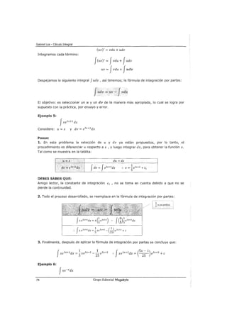Gabriel Loa - Cálculo Integral
Integramos cada término:
(uv)' = vdu + udv
J(uv)' = Jvdu + Judv
uv = Jvdu + Judv
Despejamos la siguiente integral Judv , así tenemos; la fórmula de integración por partes:
Judv =uv -Jvdu
El objetivo: es seleccionar un u y un dv de la manera más apropiada/ lo cual se logra por
supuesto con la práctica, por ensayo y error.
Ejemplo 5:
fxe5x+2 dx
Considere: u= x y dv = e5x+2dx
Pasos:
1. En este problema la selección de u y dv ya están propuestos/ por lo tanto/ el
procedimiento es diferenciar u respecto a x 1 y luego integrar dv1 para obtener la función v.
Tal como se muestra en la tablita:
lt;;o. X du =dx
' •· . ···.·
Jdv =Je5
x+2
dx
1
dv =e5'!+2 dx" .. v = -e5x+2 +el
5
DEBES SABER QUE:
Amigo lector, la constante de integración e1 1 no se toma en cuenta debido a que no se
pierde la continuidad.
2. Todo el proceso desarrollado/ se reemplaza en la fórmula de integración por partes:
5
5 es un artificio
3. Finalmente/ después de aplicar la fórmula de integración por partes se concluye que:
xe5x+2dx = -xe5x+2 __ e5x+2
J
1 1
5 25 J (5x- 1):. xe5x+2dx = ----zs- e5x+2 +e
Ejemplo 6:
74 Grupo Editorial Megabyte
 