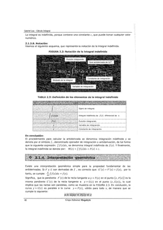 Gabriel Loa - Cálculo Integral
La integral es indefinida, porque contiene una constante e, que puede tomar cualquier valor
numérico.
2.1.3.8. Notación:
Veamos el siguiente esquema, que representa la notación de la integral indefinida.
FIGURA 2.2: Notación de la integral indefinida
TABLA 2.3: Definición de los elementos de la integral indefinida
diferencial de x.
En conclusión:
El procedimiento para calcular la antiderivada se denomina integración indefinida y se
denota por el símbolo f, denominado operador de integración o antiderivación, de tal forma
que la siguiente expresión: f f(x)dx, se denomina integral indefinida de f(x). Y finalmente,
la integral indefinida se denota por: M(x) = f f(x)dx = F(x) +c.
Existe una interpretación geométrica simple para la propiedad fundamental de las
antiderivadas. Si F y G son derivadas de f , es correcto que: c'(x) = F'(x) = f(x), por lo
tanto, se cumple: 3:.._ f f(x)dx = f(x).
dx
Significa, que la pendiente F'(x) de la recta tangente a y= F(x) en el punto (x, F(x)) es la
misma pendiente c'(x) de la recta tangente a y=G(x) en el punto (x,G(x)), lo cual
implica que las rectas son paralelas, como se muestra en la FIGURA 2.3. En conclusión, la
curva y-= G(x) es paralela a la curva y= F(x), válido para todo x, de manera que se
cumple lo siguiente:
40
 