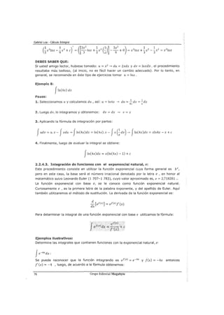 Gabriel Loa - Cálculo Integral
DEBES SABER QUE:
Si usted amigo lector, hubiese tomado: u= x2
~ du = 2xdx y dv = lnxdx, el procedimiento
resultaba más tedioso, (al inicio, no es fácil hacer un cambio adecuado). Por lo tanto, en
general, se recomienda en éste tipo de ejercicios tomar u = lnx.
Ejemplo 8:
J!n(4x) dx
Pasos:
1. Seleccionamos u y calculamos du, así: u= ln4x ~ du =~ dx =]:_dx
4x x
2. Luego dv, lo integramos y obtenemos: dv = dx ~ V =X
3. Aplicando la fórmula de integración por partes:
Judv =u. v- Jvdu ~ JIn(4x)dx = ln(4x).x- Jx (~dx) ~ J!n(4x)dx = xln4x- x +e
4. Finalmente, luego de evaluar la integral se obtiene:
J!n(4x)dx = x(ln(4x)- 1) +e
2.2.4.3. Integración de funciones con el exponencial natural, e:
Este procedimiento consiste en utilizar la función exponencial cuya forma general es bx,
pero en este caso, la base será el número irracional denotado por la letra e , en honor al
matemático suizo Leonardo Euler (1 707-1 783), cuyo valor aproximado es, e= 2,718281 ...
La función exponencial con base e, se le conoce como función exponencial natural.
Curiosamente e , es la primera letra de la palabra exponente, y del apellido de Euler. Aquí
también utilizaremos el método de sustitución. La derivada de la función exponencial es:
d
-[ef(x)] = ef(x)f'(x)
dx
Para determinar la integral de una función exponencial con base e utilizamos la fórmula:
Ejemplos ilustrativos:
.·• .· ;ef:Cx) ...
ef(x)dx :::¡; -·-·· - + e
f'(x)
Determine las integrales que contienen funciones con la exponencial natural, e:
fe-4xdx:
Se puede reconocer que la función integrando es ef(x) = e-4x y f(x) = -4x entonces
f' (x) = -4 , luego, de acuerdo a la fórmula obtenemos:
76 Grupo Editorial Megabyte
 