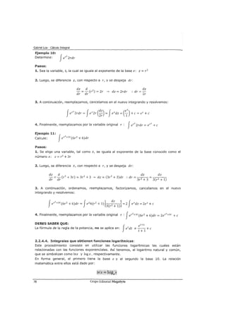 Gabriel Loa - Cálculo Integral
Ejemplo 10:
Determine:
Pasos:
1. Sea la variable, z, la cual se iguala al exponente de la base e: z = r2
2. Luego, se diferencia z, con respecto a r, y se despeja dr:
dz d
- = - (r2
) = 2r ---Y dz = 2rdr
dr dr
dz
:. dr =-
2r
3. A continuación, reemplazamos, cancelamos en el nuevo integrando y resolvemos:
4. Finalmente, reemplazamos por la variable original r : Jer
2
Zrdr = er
2
+e
Ejemplo 11:
Calcule: Jer
3
+3r(6r2
+ 6)dr
Pasos:
1. Se elige una variable, tal como z, se iguala al exponente de la base conocido como el
número e: z=r3 +3r
2. Luego, se diferencia z, con respecto a r, y se despeja dr:
~ d ~ ~
- =- (r3 + 3r) = 3r2
+ 3 ---Y dz = (3r2
+ 3)dr :. dr = - - - = -::-::--::----::-
dr dr 3r2 + 3 3(r2 + 1)
3. A continuación, ordenamos, reemplazamos, factorizamos, cancelamos en el nuevo
integrando y resolvemos:
4. Finalmente, reemplazamos por la variable original r : Jer3
+3r(6rz + 6)dr = zer3
+3r +e
DEBES SABER QUE: t+l
La fórmula de la regla de la potencia, no se aplica en: Jetdt *_e__ + e
t + 1
2.2.4.4. Integrales que obtienen funciones logarítmicas:
Este procedimiento consiste en utilizar las funciones logarítmicas las cuales están
relacionadas con las funciones exponenciales. Así tenemos, el logaritmo natural y común,
que se simbolizan como !nx y log x, respectivamente.
En forma general, el primero tiene la base e y el segundo la base 10. La relación
matemática entre ellos está dado por:
78 Grupo Editorial Megabyte
 