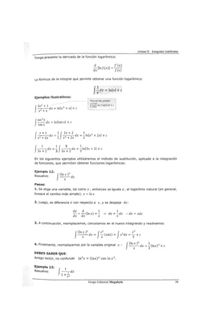 Unidad II - Integrales Indefinidas
Tenga presente la derivada de la función logarítmica:
d f'(x)
dx [!nf(x)] = f(x)
La fórmula de la integral que permite obtener una función logarítmica:
Ejemplos ilus'i:rativos:
f
3x2 + 1 ·
---dx = lnlx3
+ xl +e
x3
+x
f
sec2
x
--dx = lnltanxl +e
tanx
J
1 .
:¡;av = lnlvl+ e
f x + 1 1 J2x + 2 1
-
2
--dx =- - 2
--dx = -
2
lnlx2
+ 2xl +e
x +2x 2 x + 2x
f 1 1J 3 1
--dx =- --dx = -lnl3x + 21 +e
3x +2 3 3x + 2 3
En los siguientes ejemplos utilizáremos el método de sustitución, aplicado a la integración
de funciones, que permiten obtener funciones logarítmicas:
Ejemplo 12: 2
Resuelve: J(In:) dx
Pasos:
1. Se elige una variable, tal como z, entonces se iguala z, al logaritmo natural (en general,
busque el cambio más simple): z =In x
2. Luego, se diferencia z con respecto a x, y se despeja dx:
dz d 1 1
-=-(lnx)=--. dz=-dx :.dx=xdz
dx dx x x
3. A continuación, reemplazamos, cancelamos en el nuevo integrando y resolvemos:
f(ln x )2 J2 2 J 2
3
--x-dx = ~(xdz) = z 2
dz =
3 + e
... malmente, reemplazamos por la variable original x : ---dx = -(lnx)3 +e" F" J(In X )
2
1
X 3
DEBES SABER QUE:
Amigo lector, no confundir ln3
x = (lnx)3 con lnx3 •
Ejemplo 13:
Resuelve:
f-1
-dx
1 +_2:_
ex
Grupo Editorial Megabyte 79
 