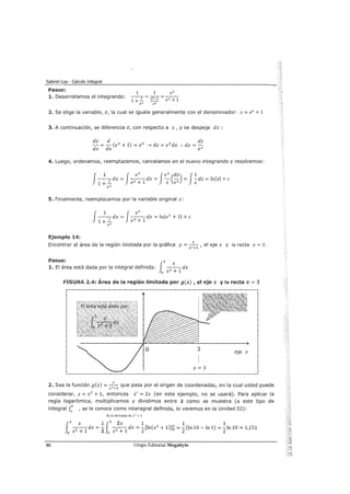 Gabriel Loa - Cálculo Integral
Pasos:
1. Desarrollamos el integrando:
2. Se elige la variable, z, la cual se iguala generalmente con el denominador: z == ex+ 1
3. A continuación, se diferencia z, con respecto a x, y se despeja dx :
dz d dz
-==-(ex+ 1) ==ex ___, dz == exdx :. dx ==-
dx dx ex
4. Luego, ordenamos, reemplazamos, cancelamos en el nuevo integrando y resolvemos:
J 1 J ex Jex (dz) J1--dx == --dx == - - == -dz == ln/z/ +e
1 + _.!:_ ex + 1 z ex z
ex
5. Finalmente, reemplazamos por la variable original x:
J
1 J ex- -
1
dx == - -
1
dx ==In/ex+ 1/ +e
1 +- ex+
ex
Ejemplo 14:
Encontrar el área de la región limitada por la gráfica y==+, el eje x y la recta x = 3.
X +1
Pasos:
1
3 X
1. El área está dada por la integral definida: -2--1dx
O X +
FIGURA 2.4: Área de la región limitada por g(x) , el eje x y la recta x == 3
2. Sea la función g(x) == -7-- que pasa por el origen de coordenadas, en la cual usted puede
X +1
considerar, z == x2
+ 1, entonces z' == 2x (en este ejemplo, no se usará). Para aplicar la
regla logarítmica, multiplicamos y dividimos entre 2 como se muestra (a este tipo de
integral fb , se le conoce como interagral definida, lo veremos en la Unidad III):a
Es la derivada de x 2
+ 1
1
3
x 113
2x 1 1 1
-
2
- -
1
dx == -
2
- 2
- -
1
dx =-2
[ln(x2
+ l)]Ó ==-(In 10 -In 1) ==-In 10 "" 1,151
0 x+ 0 x+ 2 2
80 Grupo Editorial Megabyte
 
