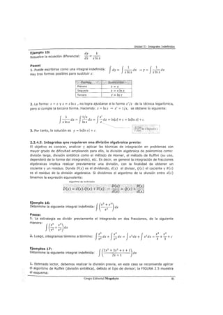 Unidad II - Integrales Indefinidas
Ejemplo 15:
Resuelve la ecuación diferencial:
Pasos:
dy 1
dx x!nx
1. Puede escribirse como una integral indefinida:
fdy = J-1
-dx -"'y= J-1
-dx
xlnx xlnxHay tres formas posibles para sustituir z:
''0 1, t'§v,,r ~',~'Sll !is'
Primera z=x
Segunda z = xlnx
Tercera z = lnx
2. La forma: z = x y z = x In x , no logra ajustarse a la forma z' jz de la técnica logarítmica,
pero si cumple la tercera forma. Haciendo: z = lnx -"' z' = 1/x, se obtiene lo siguiente:
J
1 J1/x Jz'x!nxdx= !nxdx= -dx=lnlzl+c=lnllnxl+c
3. Por tanto, la solución es y= lnllnxl +c.
' 1
t Jf'(x) , 1
1 f(x) dx =lnlf(x)l +e
2.2.4.5. Integrales que requieren una división algebraica previa:
El objetivo es conocer, analizar y aplicar las técnicas de integración en problemas con
mayor grado de dificultad empleando para ello, la división algebraica de polinomios como:
división larga, división sintética como el método de Horner, el método de Ruffini (su uso,
dependerá de la forma del integrando), etc. Es decir, en general la integración de fracciones
algebraicas implica realizar previamente una división, con la finalidad de obtener un
cociente y un residuo. Donde D(x) es el dividendo, d(x) el divisor, Q(x) el cociente y R(x)
es el residuo de la división algebraica. Si dividimos el algoritmo de la división entre d(x)
tenemos la expresión equivalente:
Algoritmo de la división
D(x)
Ejemplo 16: J(xs + 4)Determine la siguiente integral indefinida: + dx
Pasos:
1. La estrategia es dividir previamente el integrando en dos fracciones, de la siguiente
manera: (xs x4 )
J xz +xz dx
2. Luego, integramos término a término:
Ejemplos 17:
Determine la siguiente integral indefinida:
f(2x
3
+ 3x
2
+ X + 1) dx
2x + 1
1. Estimado lector, debemos realizar la división previa, en este caso se recomienda aplicar
el algoritmo de Ruffini (división sintética), debido al tipo de divisor; la FIGURA 2.5 muestra
el esquema:
Grupo Editorial Megabyte 81
 