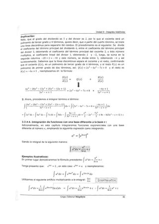 Unidad II - Integrales Indefinidas
Explicación:
Note, que el grado del dividendo es 5 y del divisor es 2, por lo que el cociente será un
polinomio de tercer grado y 4 términos, quiere decir, que a partir del cuarto término, se traza
una línea discontinua para separarlo del residuo. El procedimiento es el siguiente: Se divide
el coeficiente del término principal del dividendo 6, entre el coeficiente del término principal
del divisor 3, obteniendo el coeficiente del término principal del cociente 2, y éste número
multiplica, al coeficiente lineal del divisor 1, obteniendo 2 y -2, luego, se suma en la
segunda columna -20 + 2 = -18 y este número, se divide entre 3, obteniendo -6 y así
sucesivamente. Sabemos que la línea discontinua separa el cociente y el resto, confirmando
que el cociente Q(x), es un polinomio de tercer grado de 4 términos, y el resto R(x) es un
polinomio de primer grado de dos términos, así: Q(x) = 2x3
- 6x2
-7x + 8 y el resto es
R(x) = -6x + 1 , reemplazamos en la fórmula:
D(x)
d(x)
Q(x)
1
+
6x5 - 20x4
- 13x3
+ 25x2
- 12x + 12
- - - - - - = - - - - - - - - - = 2x3
- 6x2
- 7x + 8
3x2 - x + 1
2. Ahora, procedemos a integrar término a término:
+
R(x)
d(x)
-6x + 1
3x2
- x + 1
f(6x
5
- 20x
4
- 13x3
+ 25x
2
- 12x + 12) J( 3 2 -6x + 1 )
3 2 1
dx = 2x - 6x - 7x + 8 +
3 2 1
dx
x-x+ x-x+
f f f f J
6x - 1 x4 7x2
= 2x3
dx- 6x2 dx- 7x dx + 8dx- 2 dx =-- 2x3
- - + 8x- lnl3x2 - x + 11 +e
3x - x + 1 2 2
2.2A.6. Integración de funciones con una base diferente a la base e :
Adicionalmente, en este capítulo integraremos funciones exponenciales con una base
diferente al número e, empleando la siguiente expresión como integrando:
Siendo la integral de la siguiente manera:
Ejemplos ilustrativos: v
En primer lugar demostraremos la fórmula precedente: Javdv =
1
: a+ e
Tenga presente que: e 1n2 = 2 , en este caso elna =a y reemplazamos:
Javdv =Je!nav dv = JeClna)vdv
Utilizamos el siguiente artificio multiplicando a la integral: ln a
!na
Grupo Editorial Megabyte 83
 