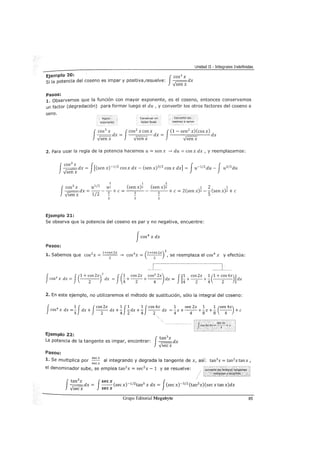 Unidad II - Integrales Indefinidas
Ejemplo 20: Jcos3 x
Si la potencia del coseno es impar y positiva,resuelve: ---dx
-Jsen x
Pasos:
L Observemos que la función con mayor exponente, es el coseno, entonces conservamos
un factor (degradación) para formar luego el du, y convertir los otros factores del coseno a
seno.
Mayor
exponente
ConserVar un
factor lineal
Convertir los
cosenos a senos
f
cos
3
x Jcos
2
x cos x J(1 - sen2
x) (cos x)
---dx = dx = dx
-Jsen x -Jsen x -Jsen x
2. Para usar la regla de la potencia hacemos u= sen x -> du = cos x dx , y reemplazamos:
fcos
3
x J J J---dx = [(sen x)-1
12
cos x dx- (sen x)3
12
cos x dx] = u-112 du-
-Jsen x
5 1 5
fcos
3
x dx = u
1
1
2
_ u2 +e = _(_s_en-::-x_)_2 (sen x)2 1 2 5
-Jsenx
112
:;_ - 5 +c=2(senx)2-
5(senx)2+c
2
Ejemplo 21:
Se observa que la potencia del coseno es par y no negativa, encuentre:
Jcos
4
x dx
Pasos:
1+eos 2x 4 (1+eos 2x)
2
41. Sabemos que 2
1 1 f t'cos x = --
2
- -> cos x = --
2
- , se reemp aza e cos x y e ecua:
f 4 J(1 + eos 2x)
2
J(1 eos 2x cos
2
2x) J[1 cos 2x 1 (1 + cos 4x)]cos x dx = dx = -+--+--- dx = -+--+- dx
2 4 2 4 4 2 4 2
2. En este ejemplo, no utilizaremos el método de sustitución, sólo la integral del coseno:
f 4 1 J Jeos 2x 1 J1 1 Jeos 4x 1 sen 2x 1 1 (sen 4x)eos x dx =- dx + -- dx +- - dx +- -- dx = -
4
x +-
4
- +-
8
x +-
8
-
4
- + e
4 2 4 2 4 2
Ejemplo 2.2:
f
tan3
x
La potencia de la tangente es impar, encontrar: ---dx
-Jsec x
Pasos:
lo Se multiplica por secx al integrando y degrada la tangente de x, así: tan3 x = tan2 xtanx,
secx
el denominador sube, se emplea tan2
x = sec2 x- 1 y se resuelve:
fsecx J--(secx)-112 tan3 x dx = (secx)-312 (tan2 x)(secxtanx)dx
secx
Grupo Editorial Megabyte 85
 