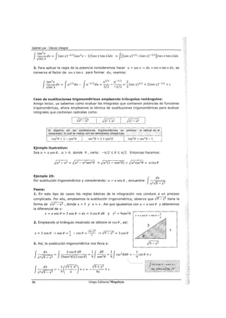 Gabriel Loa - Cálculo Integral
J
tan
3
x Jr::::-::-:::.dx = (secx)-3
12(sec 2x -l)(secxtanx)dx
vsecx
= J[Csecx)1
12-(secx)-3
12](secxtanx)dx
2. Para aplicar la regla de la potencia consideremos hacer u= secx--. du =secxtanxdx, se
conserva el factor de secxtanx para formar du, veamos:
f
tan3x J J u3/2 u-1/2 2
--dx = u112du- u-312du = - - - - - =- (secx) 312 + 2(secx)-1
12 +e
.Jsecx 3/2 -1/2 3
Caso de sustituciones trigonométricas empleando triángulos rectángulos:
Amigo lector, ya sabemos como evaluar las integrales que contienen potencias de funciones
trigonométricas, ahora empleamos la técnica de sustituciones trigonométricas para evaluar
integrales que contienen radicales como:
El objetrvo de las sustituciones trigonométricas es .eliminar el radical en el
integrando, lo éuaf sereáliza con las icfenticjades pitagór.ícas.
Ejemplo ilustrativo:
Sea u = a sen e, a > O, donde e , varía: -rr/2 :::; e :::; rr/2. Entonces hacemos:
Ejemplo 23: · j dx
Por sustitución trigonométrica y considerando: u= a sen e , encuentre: ¡;::;----;
x2 v9- x2
Pasos:
1. En este tipo de casos las reglas básicas de la integración nos conduce a un proceso
complicado. Por ello, empleamos la sustitución trigonométrica, observe que .)9- x2
tiene la
forma de .Ja2 - u2 , donde a= 3 y u= x. Así que igualamos con u= a sen e y obtenemos
la diferencial de x:
X = a sen e = 3 sen e -+ dx = 3 COSe de y x2 = 9sen2e
2. Empleando el triángulo mostrado se obtiene el cose, así:
X .,j9-X 2 ¡;:;----o
X = 3 sen e -+ sen e = - :. COS e =-- -4 V 9 - X 2 = 3 COS e3 3
3. Así, la sustitución trigonométrica nos lleva a:
X
x=asenfJ~sene=­
a
f--=d=x== = f 3 cose de = ~f _d_e_ = ~f csczede =-~cote+ e
xz.J9- xz (9sen2 e)(3 cose) 9 sen2
e 9 9
J dx = - ~ (..f9+XZ) + e = - .J9+XI + e
xz.J9 - x2 9 x 9x
86 Grupo Editorial Megabyte
'
'
X
 