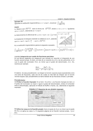 Unidad II - Integrales Indefinidas
Ejemplo 24:
Aplicando la sustitución trigonométrica y u = a tan e , encontrar:
f
dx
V4x2 + 1
Pasos:
1. Observe que V4x2 + 1 tiene la forma de Vu2 + a2
, donde u= 2x y a= 1. Igualamos
con u = a tan e1 obteniendo 2x = a tan e.
2. Determinemos la diferencial de x, si Zx =tan e___, dx = ~sec2
e de.
3. Empleando el triángulo mostrado se obtiene la sec e, sabiendo
que 2x =tan e_, tan e= z; :. sece = v4x2 + 1
4. La sustitución trigonométrica genera la siguiente expresión:
2x
2x=tan8---') tanB=-
1
1
2x
f 1 1 Jsec
2
ede 1 J 1 1 1 1
~dx=- e =- secede=-lnjsece+tanel+c=-ln .J4x2
+1+2x +e
2 sec 2 2 2
2.2.4.8. Integración por medio de fracciones parciales:
Es una técnica algebraica de integración que consiste en reescribir el integrando de una
función racional propia. Es decir, se trata de un cociente N(x)/D(x) de dos polinomios, en la
cual el grado del numerador N(x), es menor que el grado del denominador, D(x). Así,
tenemos por ejemplo:
N(x) 39x2 - 7x
D(x) x3 -6x2 +2x-6
El objetivo de este procedimiento: es integrar la función racional propia expresándola como
una suma de fracciones, cada una de las cuales es más fácil de integrar que la función
racional original. Este procedimiento se llama método de las fracciones simples o parciales.
Procedimiento:
1) Divida la fracción impropia: Si se tiene N(x)/D(x) una fracción impropia (es decir, si
el grado del numerador es mayor o igual al grado del denominador), divida el numerador
entre el denominador, aplicando el método de Ruffini o Horner, etc. obteniendo la siguiente
expresión:
FIGURA 2.7: Esquema de una división impropia
2) Aplica los casos en la fracción propia: Como el grado de N1 (x) es menor que el grado
de D(x), se aplica los casos I y II (siguiente página) en la fracción racional propia, N1 (x)/
D(x).
Grupo Editorial Megabyte 87
 