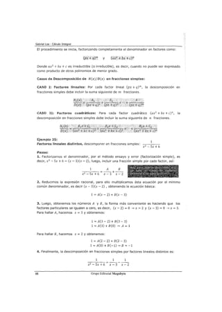Gabriel Loa - Cálculo Integral
El procedimiento se inicia, factorizando completamente el denominador en factores como:
y
Donde ax2
+bx +e es irreductible (o irreducible), es decir, cuando no puede ser expresado
como producto de otros polinomios de menor grado.
Casos de Descomposición de N(x)jD(x) en fracciones simples:
CASO I: Factores lineales: Por cada factor lineal (px + q)m, la descomposición en
fracciones simples debe incluir la suma siguiente de m fracciones.
CASO U: factores cuadráticos: Para cada factor cuadrático (ax2
+ bx + c)n, la
descomposición en fracciones simples debe incluir la suma siguiente de n fracciones.
Ejemplo 25:
1
factores lineales distintos, descomponer en fracciones simples:
x 2
- Sx + 6
Pasos:
L Factorizamos el denominador, por el método ensayo y error (factorización simple), es
decir, x2
- Sx + 6 = (x- 3)(x- 2), luego, incluir una fracción simple por cada factor, así:
1 A B
-x:::-2 -----=s=--x-+-6 = -x---3 + -x---2
2. Reducimos la expresión racional, para ello multiplicamos ésta ecuac1on por el mínimo
común denominador, es decir (x- 3)(x- 2) , obteniendo la ecuación básica:
1 = A(x- 2) + B(x- 3)
3. Luego, obtenemos los números A y B, la forma más conveniente es haciendo que los
factores particulares se igualen a cero, es decir, (x- 2) = O --. x = 2 y (x- 3) = O ---? x = 3.
Para hallar A, hacemos x = 3 y obtenemos:
1 = A(3- 2) + B(3- 3)
1 = A(l) + B(O) ---7 A = 1
Para hallar B, hacemos x = 2 y obtenemos:
1 = A(2 - 2) + B(2 - 3)
1 = A(O) + B(-1)--. B = -1
4. Finalmente, la descomposición en fracciones simples por factores lineales distintos es:
1 1 1
x2 - Sx +6 x - 3 x - 2
88 Grupo Editorial Megabyte
 