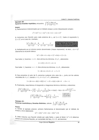 Unidad II - Integrales Indefinidas
Ejemplo 26: JSx2 + 20x + 6
factores lineales repetidos, encuentre: dx
x3 + 2x2 +X
Pasos:
1. Factorizamos el denominador por el método ensayo y error (factorización simple):
x3
+ 2x2 + x = x(x2
+ 2x + 1) = x(x + 1)2
:2. Incluimos una fracción para cada potencia de x, así (x + 1)1
, hasta el exponente 2,
(x + 1)2 , en el caso de x también:
Sx2
+ zox + 6 A B e----,--- =- + + -----.,.
x(x+1)2 x (x+1)1
(x+1)2
3. Multiplicando por el mínimo común denominador (mayor exponente) es decir, x(x + 1)2
obtenemos la ecuación básica:
Sx2 + 20x + 6 = A(x + 1)2 + Bx(x + 1) + ex
Para hallar A, hacemos x =O . Esto elimina los términos By e, obteniendo:
6 = A(1) +O + O -->A = 6
Para hallar e, hacemos x = -1. Esto elimina los términos A y B , obteniendo:
s- zo + 6 = o+ o- e -. e = 9
4. Para encontrar el valor de B, usaremos cualquier otro valor de x , junto con los valores
calculados de A y e. Usando X = 1, A = 6 y e = 9 1 obtenemos:
5+20+6=A(4)+B(2)+e ->31=6(4)+2B+9 .·. B=-1
5. Finalmente, reescribimos el integrando e integramos término a término y reducimos:
J
Sx
2
+ 20x + 6 J(6 1 9 ) (x + 1)-
1
( 1)
2 dx = ----+e 1)2 dx = 6lnlxl- lnlx + 11 + 9 +e
X X+ X X+ 1 X+ -1
-----dx=ln -----+e
J
Sx
2
+ 20x + 6 1 x
6
1 9
x(x + 1)2 x + 1 x + 1
Ejemplo 27: 3
factores cuadráticos y lineales distintos, calcule: J Zx -
4
x-
8
dx
(x2 - x)(x2 + 4)
Pasos:
1. Similar al ejemplo anterior, primero factorizamos el denominador por el método de
ensayo y error obteniendo:
(x2 - x)(x2
+ 4) = x(x -1)(x2 + 4)
2· Debe incluirse una fracción simple por cada factor, y para el factor (x2
+ 4) debemos
colocar en la tercera fracción, un numerador del tipo, ex+ D, así tenemos:
Grupo Editorial Megabyte 89
 