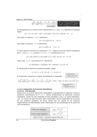 Gabriel Loa - Cálculo Integral
2x3
- 4x - 8 A B ex + D
-;-;;,-----::-;:-;;--7 = - +-- +- -
ex2-x)ex2+4) X X-1 x2 +4
3. Multiplicando por el mínimo común denominador xex- 1)ex2
+ 4), obtenemos la ecuación
básica:
2x3
- 4x- 8 =Aex- 1)ex2
+ 4) + Bxex2
+ 4) +eex+ D)ex)ex- 1) ... f3
Para hallar A, hacemos x =O y obtenemos:
-8=Ae-1)e4)+0+0 ->A=2
Para hallar B, hacemos x = 1 y obtenemos:
-10=0+Be5)+0 -->B=-2
4. Ahora debemos encontrar las constantes e y D 1 elegimos otros dos valores cualesquiera
para x. Como x = -1, y usando A= 2 y B = -2 , reemplazamos en f3 :
-6 = e2)e-2)e5) +e-2)e-1)e5) +e-e+ D)e-l)e-2)--> 2 =-e+ D
Ahora, para x = 2 1 nuevamente en f3, obtenemos:
O= e2)e1)e8) +e-2)e2)e8) + e2e + D)e2)e1)--> 8 = 2e + D
5. Resolviendo el sistema de ecuaciones lineales, resulta:
-e + D = 2 y 2e + D = 8 :. e = 2 y D = 4
6. Finalmente, evaluamos la integral, reemplazando el integrando:
f 2x
3
- 4x - 8 J(2 2 2x 4 ) x
( )(
2 4
)dx= ----+-2
--+-2
- - dx= 2lnlxl-2lnlx-1l+ln(x2
+4)+2tan-1
-+c
X X-1 X+ X X-1 X +4 X +4 2
Redutléndo; obtenemos~~
2.2.4.9. Integración de funciones hiperbólicas:
2.2.4.9.A. Introducción:
Amigo lector, en muchas aplicaciones matemáticas, especialmente en ingeniería y física se
presentan combinaciones de ex y e-x. Dichas combinaciones se denominan funciones
hiperbólicas, siendo los más empleados el seno hiperbólico, senh, y el coseno hiperbólico,
cosh. Los valores de estas funciones están relacionados con las coordenadas de los puntos
de una hipérbola equilátera, de forma similar que los valores de las funciones
trigonométricas correspondientes, están relacionados con las coordenadas de los puntos de
una circunferencia.
90
ex- e-x
senh x = --
2
--
e-x+ ex
coshx =
2
Donde la variable x representa cualquier número real
Grupo Editorial Megabyte
 