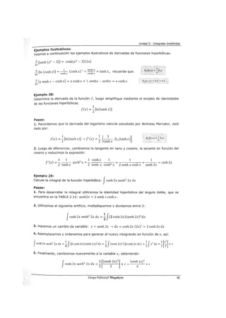 Unidad II - Integrales Indefinidas
Ejemplos ilustrativos:
veamos a continuación los ejemplos ilustrativos de derivadas de funciones hiperbólicas:
~[senh (x2 - 3)] = cosh(x2
- 3)(2x)
dx
1 , senh x
~[in (coshx)] = -h- (coshx) = -h- = tanhx, recuerde que:
dX COS X COS X
~ [x senh x- cosh x] = x cosh x + 1. senhx- senhx = x cosh x
dx
Ejemplo 28:
DAu .v) =í< t>' + u'v
Determine la derivada de la función f, luego simplifique mediante el empleo de identidades
de las funciones hiperbólicas.
1
f(x) =
2
[ln(tanh x)]
Pasos:
1. Recordemos que la derivada del logaritmo natural estudiado por Nicholas Mercator, está
dado por:
1 1 [ 1 ]
f(x) = 2[ln(tanhx)]--> f'(x) = 2· tanhx.Dx(tanhx)
2. Luego de diferenciar, cambiamos la tangente en seno y coseno, la secante en función del
coseno y reducimos la expresión:
1 1 1 cosh x 1 1 1
f'(x) = -.--.sech2
x = -.---.--- = = --- = csch2x
2 tanh x 2 senh x cosh2 x 2 senh x cosh x senh 2x
Ejemplo 29:
Calcule la integral de la función hiperbólica: Jcosh 2x senh2
2x dx
Pasos:
1. Para desarrollar la integral utilicemos la identidad hiperbólica del ángulo doble, que se
encuentra en la TABLA 2.11: senh2x = 2 senh x cosh x.
2. Utilicemos el siguiente artificio, multipliquemos y dividamos entre 2:
Jcosh 2x senh2
2x dx = ~ J(2 cosh 2x)(senh 2x) 2
dx
3. Hacemos un cambio de variable: z = senh 2x --> dz = cosh 2x (2x)' = 2 cosh 2x dx
4. Reemplacemos y ordenemos para generar el nuevo integrando en función de z, así:
Jcosh2x senh2
2x dx =~J(2 cosh 2x)(senh 2x)2
dx =~J(senh 2x)2
(2 cosh 2x dx) =~Jz2
dz =~[~]+e
5. Finalmente, cambiemos nuevamente a la variable x, obteniendo:
f 1 [(senh 2x)
3
] (senh 2x)
3
cosh2xsenh2
2xdx=
2 3
+e=
6
+e
Grupo Editorial Megabyte 95
 