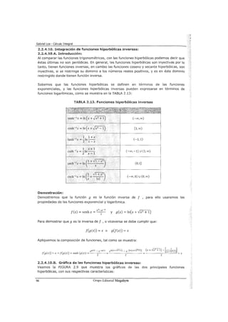 Gabriel Loa - Cálculo Integral
2.2.4.10. Integración de funciones hiperbólicas inversas:
2.2.4.10.A. Introducdém:
Al comparar las funciones trigonométricas, con las funciones hiperbólicas podemos decir que
éstas últimas no son periódicas. En general, las funciones hiperbólicas son inyectivas por lo
tanto, tienen funciones inversas, en cambio las funciones coseno y secante hiperbólicas, son
inyectivas, si se restringe su dominio a los números reales positivos, y es en éste dominio
restringido donde tienen función inversa.
Sabemos que las funciones hiperbólicas se definen en términos de las funciones
exponenciales, y las funciones hiperbólicas inversas pueden expresarse en términos de
funciones logarítmicas, como se muestra en la TABLA 2.13:
Demostración:
TABlA 2.13. funciones hiperbólicas inversas
senh-1
x = ln (x+,Jxz +1)
cosh-lx = ln (x +,Jx2
- 1)
1 1+x
tanh-1 x = -ln - -
2 1-x
1 x+1
coth-1x = -ln--
2 x-1
(
1 Vl + x
2
)
csch-1
x = In ;: +-
1
-x-l-
(-oo,oo)
[1, 00)
(-1,1)
(-oo,-1) U (l,oo)
(0,1]
(-oo, O) u (O, oo)
Demostremos que la función g es la función inversa de f , para ello usaremos las
propiedades de las funciones exponencial y logarítmica.
f(x) =senhx =ex-
2
e-x y g(x) = ln(x + Vx2 + 1)
Para demostrar que g es la inversa de f , o viceversa se debe cumplir que:
f(g(x)) = x o g(f(x)) = x
Apliquemos la composición de funciones, tal como se muestra:
eg(x) _ e-g(x) eln(x+Fx"'+i) _ e-[ln(x+Fx"'+i)J (X + ..jX
2
+ 1) - [(x+~)l
f(g(x)) = x--> f(g(x)) = senh (g(x)) =
2 2
=
2
= x
2.2.4.10.8. Gráfica de las funciones hiperbólicas inversas:
Veamos la FIGURA 2.9 que muestra los gráficos de las dos principales funciones
hiperbólicas, con sus respectivas características:
96 Grupo Editorial Megabyte
 