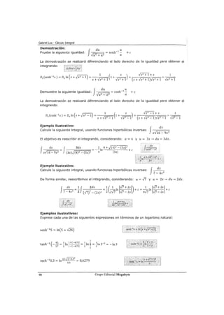 Gabriel Loa - Cálculo Integral
Demostración:
Pruebe la siguiente igualdad:
f-==d=u= = senh-1 ~
~uz + aZ a
+e
La demostración se realizará diferenciando el lado derecho de la igualdad para obtener el
integrando:
(
~) 1 ( X ) Vx
2
+ 1 +X 1D (senh-1
x) = D In x+vx2 + 1 = 1 +--- = =---
x x x+VxZ+l Vx2 +1 (x+-JX2+I)Vx2+1 Vx2 +1
f
du u
Demuestre la siguiente igualdad: -fU'2=a2 = cosh-1
-
uz _ aZ a
+e
La demostración se realizará diferenciando el lado derecho de la igualdad para obtener el
integrando:
Ejemplo ilustrativo: J dx
Calcule la siguiente integral, usando funciones hiperbólicas inversas: ----r=:==:::===;;:
x~16- 9x2
El objetivo es reescribir el integrando, considerando: a= 4 y u= 3x---> du = 3dx.
J
dx J 3dx 1 4 + ,/(4)2- (3x)2
xV16- 9x2 = (3x),/(4)2- (3x)2 =-¡In l3xl +e
f
du
uVa-z -uz
Ejemplo ilustrativo:
Calcule la siguiente integral, usando funciones hiperbólicas inversas:
f
dx
7- 4x2
De forma similar, reescribimos el integrando, considerando: a= -J7 y u= 2x---> du = 2dx.
Ejemplos ilustrativos:
Exprese cada una de las siguientes expresiones en términos de un logaritmo natural:
sech-1 0 3 =In 1+,f1=0,32 = O 6279
' 0,3
1
98 Grupo Editorial Megabyte
 