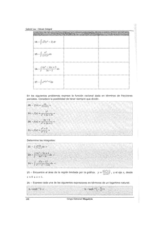 14.- JFr(r2
- 2) dr
J
xz
15.- --dx
1 + x 2
J
6x2
- llx +S
16.-
1
dx
3x-
En los siguientes problemas exprese la función racional dada en términos de fracciones
parciales. Considere la posibilidad de tener siempre que dividir.
18.- f(x) =~-->
x 2 +7x+6
z X2
19.- f(x) "=. . .~
x2
+6x +8
. . 4x -s.
20.--:-f(x) = 2
..
2
.
1
-->
.· · · x + x+
Determine las integrales:
6(x2+1)
25.- Encuentre el área de la región limitada por la gráfica: y= (x+z)z , y el eje x, desde
x=Oax=l.
26.- Exprese cada una de las siguientes expresiones en términos de un logaritmo natural:
100 Grupo Editorial Megabyte
 