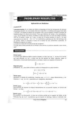 Aplicación en Medicina
problema 01
Futbolista herido: En un clásico de fútbol se disputaba la final del campeonato de ascenso
a la primera división, en una versión más de la Copa Perú. Un defensa del equipo local salta
a despejar y se golpea la cabeza con el jugador rival, cayó al césped y empezó a sangrar de
manera profusa a la altura de la frente. Tuvo que retirarse del campo y fue reemplazado.
Luego, de ser llevado a la clínica, el médico le indica que tiene un corte que obligó a ponerle
más de 12 puntos. Luego, de t días, el área de la herida empieza a cerrar y se está
reduciendo a una tasa de -4(t + 3)-2
en centímetros cuadrados por día. Del domingo, día
del partido, hasta el miércoles el área de la herida fue dos centímetros cuadrados. El
futbolista le pregunta al médico:
a) ¿cuál era el área de la herida el día del accidente?
b) ¿cuál será el área prevista de la herida el día viernes si continua sanando a esa misma
tasa?
Primer paso:
En primer lugar debemos definir nuestra variable, en este caso sea S , el área de la herida
que está sanando, en cm2
, a partir del día del partido de fútbol. Además, según la
información, el área está disminuyendo a una tasa o razón con respecto al tiempo de:
Segundo paso:
dS
- = -4(t + 3)-2
dt
Despejamos dS , para darle la forma y aplicar la integración en cada miembro:
dS = -4(t + 3)-2
dt
fdS = J-4(t + 3)-2
dt
Tercer paso:
Aplicamos el método de sustitución, hacemos que: z = t + 3 , luego diferenciamos z con
respecto a t así, dz = dt , reescribimos el integrando, obteniendo:
S= -4 J(t +3)-2
dt = -4 Jz-2
dz = -4 [~:]+e= 4z-1
+e
Cuarto paso:
Para terminar de resolver la integral reemplazamos en la ecuación original, en función del
tiempo t en días :
S= -4 J(t + 3)-2
dt = 4(t + 3)-1
+e~ S= 4(t + 3)-1
+e
Quinto paso:
De acuerdo a la información, el área de la herida sufrida por el jugador de fútbol, el día
miércoles fue de 2 cm2
, recordemos que se lesionó el domingo, hasta el miércoles han
Grupo Editorial Megabyte 101
 