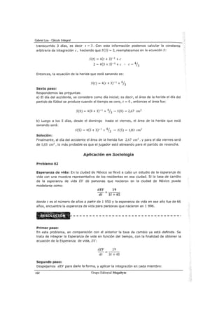 Gabriel Loa - Cálculo Integral
transcurrido 3 días, es decir t = 3 . Con esta información podemos calcular la constante
arbitraria de integración e, haciendo que S(3) = 2, reemplazamos en la ecuación S:
S(t) = 4(t + 3)-1
+e
2 = 4(3 + 3)-1
+e .. e= 41J
Entonces, la ecuación de la herida que está sanando es:
S(t) = 4(t + 3)-1
+ 41J
Sexto paso:
Respondemos las preguntas:
a) El día del accidente, se considera como día inicial; es decir, el área de la herida el día del
partido de fútbol se produce cuando el tiempo es cero, t =O, entonces el área fue:
S(O) = 4(0 + 3)-1
+ 41J -¿ S(O) = 2,67 cm2
b) Luego a los 5 días, desde el domingo hasta el viernes, el área de la herida que está
sanando será:
S(5) = 4(5 + 3)-1
+ 41J -¿ S(5) = 1,83 cm2
Solución:
Finalmente, el día del accidente el área de la herida fue 2,67 cm2
, y para el día viernes será
de 1,83 cm2
, lo más probable es que el jugador esté alineando para el partido de revancha.
Aplicación en Sociología
Problema 02
!Esperanza de vida: En la ciudad de México se llevó a cabo un estudio de la esperanza de
vida con una muestra representativa de los residentes en esa ciudad. Si la tasa de cambio
de la esperanza de vida EV de personas que nacieron en la ciudad de México puede
modelarse como:
dEV 19
dt 3t+45
donde t es el número de años a partir de 1 950 y la esperanza de vida en ese año fue de 66
años, encuentre la esperanza de vida para personas que nacieron en 1 996.
Primer paso:
En este problema, en comparacron con el anterior la tasa de cambio ya está definida. Se
trata de integrar la Esperanza de vida en función del tiempo, con la finalidad de obtener la
ecuación de la Esperanza de vida, EV:
dEV 19
dt 3t + 45
Segundo paso:
Despejamos dEV para darle la forma, y aplicar la integración en cada miembro:
102 Grupo Editorial Megabyte
 