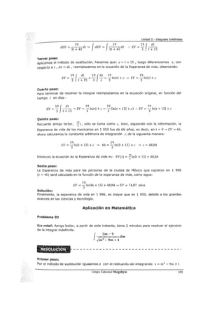 Unidad II - Integrales Indefinidas
19 f f 19dEV=--dt-> dEV= --dt
3t + 45 3t + 45
19 f dt
.. EV == 3 t + 15
Tercer paso:
Aplicamos el método de sustitución, hacemos que: z = t + 15 , luego diferenciamos z, con
respecto a t, dz = dt , reemplazamos en la ecuación de la Esperanza de vida, obteniendo:
19 J dt 19 Jdz 19 19
EV =- - - =- - = -lnlzl + e -> EV = -lnlzl + e
3 t + 15 3 z 3 3
Cuarto paso:
Para terminar de resolver la integral reemplazamos en la ecuación original, en función del
tiempo t en días :
19J dt 19 19 19
EV =- - -
5
-> EV = -
3
lnlzl +e= -(lnlt + 151 +e) :. EV = -
3
lnlt + 151 +e
3 t + 1 3
Quinto paso:
19
Recuerde amigo lector, -e sólo se toma como e, bien, siguiendo con la información, la3 1
Esperanza de vida de los mexicanos en 1 950 fue de 66 años, es decir, en t = O-> EV = 66,
ahora calculemos la constante arbitraria de integración e, de la siguiente manera:
19
EV = 3lnlt + 151 +e
19
-> 66 = 3n(O + 15) +e -> e= 48,84
Entonces la ecuación de la Esperanza de vida es: EV(t) = ~lnlt + 151 + 48,84
Sexto paso:
La Esperanza de vida para las personas de la ciudad de México que nacieron en 1 996
(t = 46) será calculado en la función de la esperanza de vida, como sigue:
19
EV = 3lnl46 + 151 + 48,84-> EV = 74,87 años
Solución:
Finalmente, la esperanza de vida en 1 996, es mayor que en 1 950, debido a los grandes
avances en las ciencias y tecnología.
Aplicación en Matemática
Problema 03
ilo reto!: Amigo lector, a partir de este instante, tiene 2 minutos para resolver el ejercicio
de la integral indefinida.
J
Zm-9
-;=====dm
.Jm2 - 9m+ 1
Primer paso:
Por el método de sustitución igualamos z con el radicando del integrando: z = m 2
- 9m + 1
Grupo Editorial Megabyte 103
 