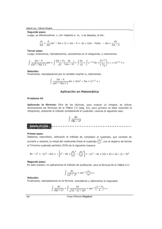 Gabriel Loa - Cálculo Integral
Segundo paso:
Luego, se diferenciamos z, con respecto a m, y se despeja, la dm:
dz d 2
dz
dm = dm (m - 9m + 1) = 2m - 9 ~ dz = (2m - 9)dm :. dm = 2
m _
9
Tercer paso:
Luego, ordenamos, reemplazamos, cancelamos en el integrando, y resolvemos:
f¡==;;2=m=::=-=9==.=dm = J-2m_-_9 (-d_z_) = J dz = J z-1/2dz =(-z1-/2) +e= 2z1/2 +e
-Jm2-9m+1 -Vz 2m-9 -Vz 1h
Solución:
Finalmente, reemplazamos por la variable original m, obteniendo:
Problema 04
f---,=:::;;
2
:=m=::=-=
9
==dm = 2(m2 - 9m + 1)1
12
+e
-Jm2 - 9m + 1
Aplicación en Matemática
Aplicando la fórmula: Otra de las técnicas, para evaluar un integral, es utilizar
directamente las fórmulas de la TABLA 2.5 (pág. 42), pero primero se debe reescribir el
integrando, utilizando el método completando el cuadrado, veamos el siguiente caso:
f
dx
-Jsx- x2
Primer paso:
Debemos reescribirlo, utilizando el método de completar el cuadrado, que consiste en
2
sumarle y restarle, la mitad del coeficiente lineal al cuadrado (D ,con el objetivo de formar
el Trinomio cuadrado perfecto (TCP) de la siguiente manera:
[
8
2 8 2]8x- x2 = -(x2 - 8x) = - x2 - 8x + (;z) - (2) = -(x2 - 8x + 16) + 16 = 16- (x- 4)2
Segundo paso:
En esta ocasión, no aplicaremos el método de sustitución, sino la fórmula de la TABLA 2.5 :
f~= sen-1 (~) +e
a2 _ x2 a
Solución:
Finalmente, reemplazamos en la fórmula precedente y obtenemos la respuesta:
fr:==d=x="" = J dx = sen-1 (-x_-_4) +e
-J8x- x2 -,)16- (x- 4)2 4
104 Grupo Editorial Megabyte
 