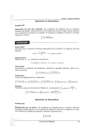 Unidad II - Integrales Indefinidas
Aplicación en Matemática
problema 05
Eliminación de una raíz cuadrada: Son problemas de integrales que se resuelven
utilizando Identidades trigonométricas con la finalidad de eliminar el signo radical, haciendo
que el radicando se encuentre al cuadrado. En el ejercicio considere el coseno en el primer
cuadrante y resuelve.
JV1 + cos4x dx
Primer paso:
Estimado lector, se utilizará la fórmula trigonométrica de la TABLA 2.11 (pág.93), que está
dado por:
2 1 +cos 2e
cos e= 2 ---7 1 + cos2e = 2cos2
e
Seguru:lo paso:
Hacemos que e = 2x, entonces se convierte en:
1 + cos 2(2x) = 2 cos2
2x --->1 + cos 4x = 2 cos2
2x
Tercer paso:
Reescribimos el radicando del integrando, utilizando la igualdad obtenida, ahora es un
nuevo integrando:
JV1 + cos4x dx = J.J2 cos2
2x dx
Cuarto paso:
Resolvemos algebraicamente y obtenemos:
j-../1 +cos 4x dx = j.Jz cos2
2x dx = Jvz.J cos2
2x dx = jVileos 2xl dx = ..rzfcos 2x dx
Solución: k
Finalmente, usamos la fórmula de la TABLA 2.8 y reemplazamos: Jcoskx dx =se~ x +e
J f (sen 2x)
v1 + cos 4x dx = ..fi cos 2x dx = -/2 -
2
- +e
Aplicación en Matemática
Problema 06
Multiplicando por un factor: Son problemas de integrales que se resuelven utilizando
Identidades trigonométricas, con la finalidad de obtener la forma de un logaritmo. En éste
caso utilizamos el método de sustitución. Veamos el siguiente caso:
Jsecxdx
Grupo Editorial Megabyte 105
 