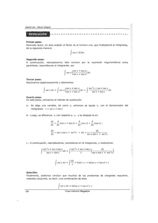 Gabriel Loa - Cálculo Integral
Primer paso:
Estimado lector, en esta ocasión el factor es el número uno, que multiplicará al integrando,
de la siguiente manera:
Jsecx (1)dx
Segundo paso:
A continuación, reemplazamos éste número por la expresión trigonométrica entre
paréntesis, reescribiendo el integrando, así:
f (secx + tanx)
secx dx
secx + tanx
Tercer paso:
Resolvemos algebraicamente y obtenemos:
f J (secx + tanx) Jsec2
x + secx tan x
secx dx = secx dx = dx
sec x + tan x sec x + tan x
Cuarto paso:
En esta parte, utilizamos el método de sustitución:
a.- Se elige una variable, tal como z, entonces se iguala z, con el denominador del
integrando: z = secx + tanx
b.- Luego, se diferencia z, con respecto a x, y se despeja la dx:
dz d d d
- = -d (secx + tanx) = -d (secx) + -d (tanx)
dx X X X
dz dz
- = secx tan x + sec2
x ---> dx = ----------=:-
dx sec x tan x + sec2
x
c.- A continuación, reemplazamos, cancelamos en el integrando, y resolvemos:
J
sec
2
x + secx tan x dx = Jsec
2
x + sec x tan x ( dz )
secx+tanx z secxtanx + sec2
x
Jsecx dx = Jd: = lnlzl +e= lnlsecx + tanxl +e
Solución:
Finalmente, podemos concluir que muchos de los problemas de integrales requieren,
métodos conjuntos, es decir, una combinación de ellos.
Jsecx dx = lnlsecx + tanxl +e
106 Grupo Editorial Megabyte
 