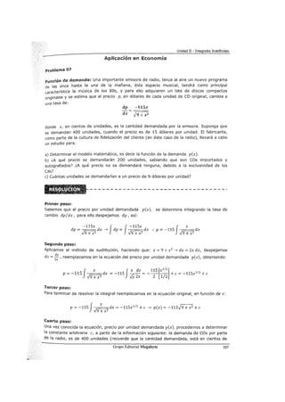Unidad II - Integrales Indefinidas
Aplicación en Economía
Problema 01
Función de demanda: Una importante emisora de radio, lanza al aire un nuevo programa
de las once hasta la una de la mañana, éste espacio musical, tendrá como principal
característica la música de los 80s, y para ello adquieren un lote de discos compactos
originales y se estima que el precio p, en dólares de cada unidad de CD original, cambia a
una tasa de:
dp -115x
dx J9 +xz
donde x, en cientos de unidades, es la cantidad demandada por la emisora. Suponga que
se demandan 400 unidades, cuando el precio es de 15 dólares por unidad. El fabricante,
como parte de la cultura de fidelización del cliente (en éste caso de la radio), llevará a cabo
un estudio para:
a) Determinar el modelo matemático, es decir la función de la demanda p(x).
b) LA qué precio se demandarán 200 unidades, sabiendo que son CDs importados y
autografiados? LA qué precio no se demandará ninguna, debido a la exclusividad de los
Cds?
e) Cuántas unidades se demandarían a un precio de 9 dólares por unidad?
Primer paso:
Sabemos que el precio por unidad demandada p(x), se determina integrando la tasa de
cambio dp/dx, para ello despejamos dp, así:
-115x J J-115x J xdp = ~dx -7 dp = ~dx :. p = -115 ~dx
v 9 + x2
v 9 + x2 v 9 + x2
Segundo paso:
Aplicamos el método de sustitución, haciendo que: z = 9 + x2
-7 dz = 2x dx, despejamos
dx =::,reemplazamos en la ecuación del precio por unidad demandada p(x), obteniendo:
p=-115 dx=-115 - - = - - - +e=-115z1
12 +e
f x Jx dz 115 [z
1
1
2
]
-Jg + xz {Z 2x 2 1/2
Tercer paso:
Para terminar de resolver la integral reemplazamos en la ecuación original, en función de x:
p = -115 J x dx = -115z1
12
+e -7 p(x) = -115)9 + x2 +e
V9 +x 2
Cuarto paso:
Una vez conocida la ecuación, precio por unidad demandada p(x), procedemos a determinar
la constante arbitraria e, a partir de la información siguiente: la demanda de CDs por parte
de la radio, es de 400 unidades (recuerde que la cantidad demandada, está en cientos de
Grupo Editorial Megabyte 107
 