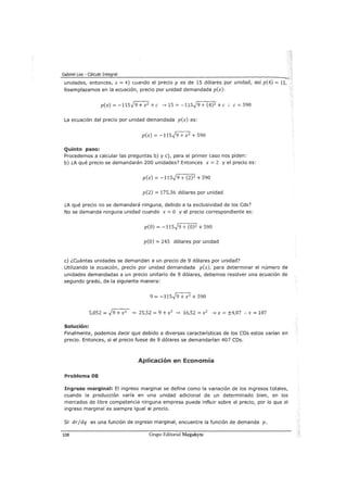 Gabriel Loa - Cálculo Integral
unidades, entonces, x = 4) cuando el precio p es de 15 dólares por unidad, así p(4) = 15.
Reemplazamos en la ecuación, precio por unidad demandada p(x):
p(x) = -115h + x2 +e ___, 15 = -115..}9 + (4)2 +e .. e= 590
La ecuación del precio por unidad demandada p(x) es:
p(x) = -115..)9 + x 2
+ 590
Quinto paso:
Procedemos a calcular las preguntas b) y e), para el primer caso nos piden:
b) ¿A qué precio se demandarán 200 unidades? Entonces x = 2 y el precio es:
p(x) = -115..}9 + (2) 2 + 590
p(2) = 175,36 dólares por unidad
¿A qué precio no se demandará ninguna, debido a la exclusividad de los Cds?
No se demanda ninguna unidad cuando x = O y el precio correspondiente es:
p(O) = -115..}9 + (0)2 + 590
p(O) = 245 dólares por unidad
e) ¿cuántas unidades se demandan a un precio de 9 dólares por unidad?
Utilizando la ecuación, precio por unidad demandada p(x), para determinar el número de
unidades demandadas a un precio unitario de 9 dólares, debemos resolver una ecuación de
segundo grado, de la siguiente manera:
9 = -115..)9 + x2
+ 590
5,052 =~ ___, 25,52 = 9 + x2
___, 16,52 =x2
___, x = ±4,07 :. x = 107
Solución:
Finalmente, podemos decir que debido a diversas características de los CDs estos varían en
precio. Entonces, si el precio fuese de 9 dólares se demandarían 407 CDs.
Aplicación en Economía
Problema 08
Ingreso marginal: El ingreso marginal se define como la variación de los ingresos totales,
cuando la producción varía en una unidad adicional de un determinado bien, en los
mercados de libre competencia ninguna empresa puede influir sobre el precio, por lo que el
ingreso marginal es siempre igual al precio.
Si dr/dq es una función de ingreso marginal, encuentre la función de demanda p.
108 Grupo Editorial Megabyte
 