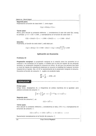 Gabriel Loa - Cálculo Integral
Segundo paso:
Presentamos la función de costo total e, como sigue:
e(q) = 20 ln(q + 5) +e
Tercer paso:
Ahora, para calcular la constante arbitraria e, consideremos el valor del costo fijo, cuando
la cantidad q =O.....¿ e(o) = 2 000 , y reemplazamos en la función de costo total e:
e(O) = 20 ln(O + 5) + e .....¿ 2 000 = 20 ln(5) +e :. e = 2 000 - 20 In 5
Solución:
Finalmente, la función de costo total e, está dado por:
(
q +5)e(q) = 20 ln(q + 5) + 2 000- 20 In 5 .....¿ e(q) = 20 In -q- + 2 000
Aplicación en Economía
Problema 10
Propensión marginal: La propensión marginal es la relación entre los aumentos en el
consumo y los aumentos en el ingreso. A medida que el nivel de ingreso de las personas
aumenta, su propensión marginal al consumo es menor. Es así que una persona que tiene
un nivel de ingreso de subsistencia destinará al consumo la totalidad de cualquier aumento
marginal de su ingreso. Sea dejd! la representación de la propensión marginal al consumo.
Encuentre la función de consumo e, sujeta a la condición dada.
Primer paso:
dC 1
dl Vi
C(9) = 8
Amigo lector, despejamos de, e integramos en ambos miembros de la igualdad, para
obtener la función de consumo e:
Jde= J~di .....¿ e= J¡-1
12
dq .....¿e= 2-J/ +e
Segundo paso:
La función de consumo e, es:
e(!) = 2-J/ + e
Tercer paso:
Para calcular la constante arbitraria e, consideremos el dato, e(9) = 8, y reemplacemos en
la función de consumo e:
e(l) = 2-J/ +e .....¿ e(9) = 2-/9 +e .....¿ 8 = 2(3) +e :. e= 2
Nuevamente reemplazamos en la función de consumo e:
110 Grupo Editorial Megabyte
 