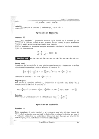 Unidad II - Integrales Indefinidas
c(I) = 2-JJ +e ---> C(I) = 2-JJ + 2
solución:
Finalmente, la función de consumo C, está dado por, e(I) = 2-JJ + 2.
Aplicación en Economía
Problema 11
Propensión marginal: La propensión marginal según Keynes, es el aumento que se
produce en el consumo cuando la renta aumenta en una unidad, es decir, destinamos
siempre la misma proporción de ese aumento en el consumo.
Si de/di, representa la propensión marginal al consumo. Encuentre la función de consumo
sujeta a la condición dada.
dC 3 1
- - -
dl 4 6.J[
C(25) = 23
Primer paso:
Procedemos de forma similar al caso anterior, despejamos de, e integramos en ambos
miembros de la igualdad para obtener la función de consumo e:
Jde = J(~- -1
-) di ---> e = J~di-~Jr 1
12
dq---> e=~1- ~.JI+ e
4 6-JJ 4 6 4 3
La función de consumo e, es: e(/) =!!.I- ~.JI+ e
4 3
Segundo paso:
Para calcular la constante arbitraria e, consideramos el siguiente dato, e(25) = 23, y
reemplazamos en la función de consumo e:
3 1
e(!) = - I - -.JI +e
4 3
3 1
---> e(25) = ¡(25) -
3m+ e --->
3 1
23 = ¡(25) -
3(5) +e ..
Solución: 3 1 71
Finalmente , la función de consumo e, está dado por: e(/) =- I --.JI+-
4 3 12
Aplicación en Economía
Problema 12
71
e=-
12
Costo marginal: El costo marginal es el incremento que sufre el costo cuando se
incrementa la producción en una unidad, es decir, el incremento del costo total que supone
la producción adicional de una unidad de un determinado bien. Suponga que la función de
costo marginal para el producto de un fabricante está dado por:
Grupo Editorial Megabyte 111
 