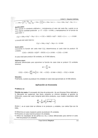 Unidad II - Integrales Indefinidas
e=' 100q + f(q ~~)zq~so = 100q + fG)dz = 100q + lnlzl +e :. C(q) = 100q + lnJq
2
- SOq + 11 +e
Quinto paso:
Para calcular la constante arbitraria e, consideremos el valor del costo fijo, cuando no se
tiene alguna cantidad producida q =O ...., e(O) = 10 000, y reemplazamos en la función de
costo total e:
C(q) = 100q + !nq2
- SOq + 1 +e...., e(O) = 100(0) + ln02
- 50(0) + 1 +e :. e = 10 000
La función del costo total es:
e(q) = 100q + !nq 2
- SOq + 1 + 10 000
Sexto paso:
conociendo la función del costo total e(q), determinamos el costo total de producir 50
unidades.
e(SO) = 100(50) + ln[S02
- 50(50) + 1] + 10 000 ...., e(SO) = 15 000
El costo total para producir 50 unidades, es 15 000 dólares.
Séptimo paso:
Aplicando diferenciales para aproximar la función de costo total al producir 52 unidades
tenemos:
e(S2)- e(SO) = [:~(SO)] (52- SO) ...., e(S2)- 15 000 = 150(2) :. e(S2) = 18 000
Solución:
Finalmente, cuando se producen 52 unidades el costo total aproximado es 18 000 dólares.
Aplicación en Economía
Problema 13
Función de costo: El encargado del área de producción de una Empresa China dedicada a
la fabricación de cuadernos, tipo block, presenta un informe detallado al gerente de
producción, acerca del costo marginal para dicho producto, cuyo modelo matemático está
dado por:
donde e, es el costo total en dólares si se producen q unidades. Los costos fijos son de
$360.
a) Determine el costo marginal cuando se producen 25 unidades.
b) Encuentre el costo total de producir 25 unidades.
e) Utilice los resultados de las partes a) y b), y utilice diferenciales para estimar el costo
total de producir 23 unidades.
Grupo Editorial Megabyte 113
 