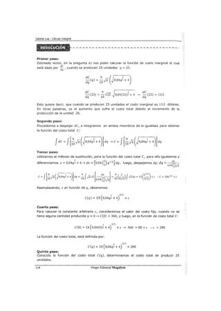 Primer paso:
Estimado lector, en la pregunta a) nos piden calcular la función de costo marginal el cual
está dado por de , cuando se producen 25 unidades q = 25:
dq
de 9
-(25) = --125
dq 10
3 de
0,04(25)2 + 4 ~ dq (25) = 13,5
Esto quiere decir, que cuando se producen 25 unidades el costo marginal es 13,5 dólares.
En otras palabras, es el aumento que sufre el costo total debido al incremento de la
producción de la unidad 26.
Segundo paso:
Procedemos a despejar de, e integramos en ambos miembros de la igualdad, para obtener
la función del costo total e:
Tercer paso:
Utilizamos el método de sustitución, para la función del costo total C, para ello igualamos y
diferenciamos z = 0,04q~ + 4 ~ dz = [o,04 (~) q1
12
] dq, luego, despejamos dq: dq = (~)
2 0,04 2 fii
Reemplazando, z en función de q, obtenemos:
(
3 3/2
e(q) = 10 0,04q2 +4) +e
Cuarto paso:
Para calcular la constante arbitraria e, consideremos el valor del costo fijo, cuando no se
tiene alguna cantidad producida q =O~ e(o) = 360, y luego, en la función de costo total e:
3 3/2
e(O) = 10 ( 0,04(0)2 +4) +e ~ 360 = 80 +e :. e = 280
La función del costo total, está definida por:
3 3/2
e(q) = 10 ( 0,04q2 + 4) + 280
Quinto paso:
Conocido la función del costo total e(q), determinamos el costo total de producir 25
unidades.
114 Grupo Editorial Megabyte
 