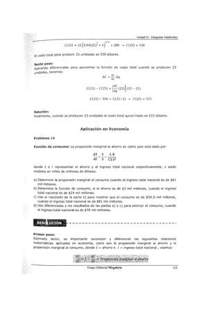 Unidad II - Integrales Indefinidas
3 3/2
C(25) = 10 ( 0,04(25)2 + 4) + 280 __, C(25) = 550
El costo total para producir 25 unidades es 550 dólares.
sexto paso:
Aplicando diferenciales para aproximar la función de costo total cuando se producen 23
unidades, tenemos:
Solución:
!:J.C = dc./J.
dq q
C(23) - C(25) = [~~ (25)] (23 - 25)
C(23)- 550 = 13,5(-2) __, C(23) = 523
Finalmente, cuando se producen 23 unidades el costo total aprox'mado es 523 dólares.
Aplicación en Economía
Problema 14
Función de consumo: La propensión marginal al ahorro en cierto país está dado por:
dS 1 1,8
di z V31z
donde S e I representan el ahorro y el ingreso total nacional respectivamente, y están
medidos en miles de millones de dólares.
a) Determine la propensión marginal al consumo cuando el ingreso total nacional es de $81
mil millones.
b) Determine la función de consumo, si el ahorro es de $3 mil millones, cuando el ingreso
total nacional es de $24 mil millones.
e) Use el resultado de la parte b) para mostrar que el consumo es de $54,9 mil millones,
cuando el ingreso total nacional es de $81 mil millones.
d) Use diferenciales y los resultados de las partes a) y e) para estimar el consumo, cuando
el ingreso total nacional es de $78 mil millones.
Primer paso:
Estimado lector, es importante reconocer y diferenciar las siguientes relaciones
matemáticas, aplicadas en economía, como son la propensión marginal al ahorro y la
propensión marginal al consumo, donde S = ahorro e I = ingreso total nacional , veamos:
115
 