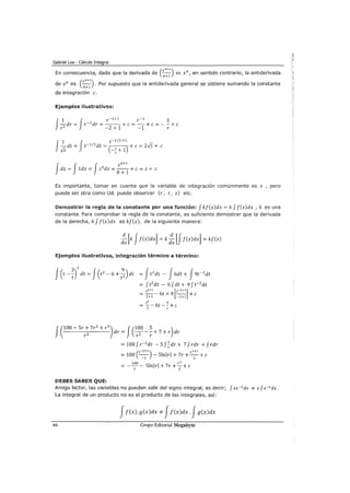 Gabriel Loa - Cálculo Integral
En consecuencia, dado que la derivada de (xn+l) es xn, en sentido contrario, la antiderivada
n+1
de xn es (xn+l) .Por supuesto que la antiderivada general se obtiene sumando la constante
n+1
de integración e.
Ejemplos ilustrativos:
f
1 J r-2
+1 r-1
1
-dr = r-2
dr =---+e=-+ e=--+ e
r 2 -2+1 -1 r
J
1 f t-1/2 +1
-dt = t-1
12
dt = +e= 2Vt + e
Vt (-~+1)
f J f
z0+1
dz = 1dz = z 0
dz =
0
+
1
+e= z + e
Es importante, tomar en cuenta que la variable de integración comúnmente es x , pero
puede ser otra como Ud. puede observar (r, t, z) etc.
Demostrar la regla de la constante por una función: f kf(x)dx =k f f(x)dx , k es una
constante. Para comprobar la regla de la constante, es suficiente demostrar que la derivada
de la derecha, k f f(x)dx es kf(x), de la siguiente manera:
:x [k Jf(x)dx] =k :x [f f(x)dx] = kf(x)
Ejemplos ilustrativos, integración término a término:
dr = - - - + 7 + r dr
J(100- Sr+ 7r
2
+ r
3
) J(100 5 )
r 2 r 2 r
=100fr-2
dr -SJ.!dr+ 7frdr +frdrr
(
r-2+1) r1+1
= 100 -- - Slnlrl + 7r +-+e-1 2
100
Slnlrl + 7r +::.:_+er 2
DEBES SABER QUE:
Amigo lector, las variables no pueden salir del signo integral, es decir; f xe-xdx * x f e-xdx.
La integral de un producto no es el producto de las integrales, así:
Jf(x).g(x)dx =1= Jf(x)dx. Jg(x)dx
44 Grupo Editorial Megabyte
 