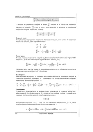 Gabriel Loe - Cálculo Integral
La función de propensión marginal al ahorro ~~' contiene a la función de propensión
marginal al consumo de ; por lo tanto, para responder la pregunta a) despejamos
di
propensión marginal al consumo/ veamos:
Segundo paso:
dS .. dC
di =l- di
dC dS
~ -,-=1--
dl dl
Reemplazamos, la propensión marginal al ahorro de cierto país, en la función de propensión
marginal al consumo, de la siguiente manera:
dS 1 1,8
- - - -
di 2 3,J3 ¡z
dC 1 1,8
_, -=-+--
di 2 V3 ¡z
Tercer paso:
Ahora si podemos responder la pregunta a), tenemos como información que el ingreso total
marginal I, es 81 mil millones (sólo ingresa 81 en la fórmula), así:
dC 1 1,8 de 1 1,8 de
di
(!)= -2 + 3r;:;?}3J2 _, -d (81) =- + 3~ :. -d (81) = 0,57
V:5r 1 2 ~3(81)2 l
Esto quiere decir, que si el ingreso de las personas aumenta en un mil millones, entonces su
consumo se incrementará en 0,57 mil millones.
Cuarto paso:
Para responder la pregunta b), tomamos en cuenta la función de propensión marginal al
consumo y procedemos a despejar de, e integramos en ambos miembros de la igualdad,
para obtener la función de consumo e:
de 1 + 1,8 fde f(1 + 1,8 ) di _, e = J~di + J311,8 di
di = 2 V3fi --) == 2 V3 ¡z 2 3 ¡2 ··
1
e = -./ + 3,7417 +e
Quinto paso:
En este punto debemos hacer un análisis simple, para calcular la constante arbitraria e ;
sabemos que la función de consumo [¡ restado del ingreso total nacional 1, nos dá como
resultado, el ahorro total nacional S, de la siguiente manera:
r- =S
Reemplazamos los datos, S= 3; 1 = 24 con esta información determinamos, e= 21, ahora
si estamos en condiciones de calcular la constante arbitraria e:
1 1
e=
21+ 3,74VI +e _, 21 =
2(24) + 3,74124 +e :. e= -1,79
116 Grupo Editorial Megabyte
 