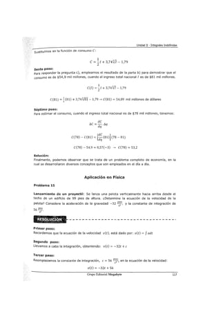 Unidad II -Integrales Indefinidas
sustituimos en la función de consumo C:
1 3/r
e= 21 + 3,74vJ -1,79
sexto paso:
Para responder la pregunta e), empleamos el resultado de la parte b) para demostrar que el
consumo es de $54,9 mil millones, cuando el ingreso total nacional I es de $81 mil millones.
1
C(l) = -zl + 3,74Vi -1,79
C(81) =.!:(81) + 3,74V8I -1,79---> C(81) = 54,89 mil millones de dólares
2
Séptimo paso:
Para estimar el consumo, cuando el ingreso total nacional es de $78 mil millones, tenemos:
Solución:
C(78) - C(81) = [:~ (81)] (78 - 81)
C(78)- 54,9 = 0,57(-3) ---> C(78) = 53,2
Finalmente, podemos observar que se trata de un problema completo de economía, en la
cual se desarrollaron diversos conceptos que son empleados en el día a día.
Aplicación en Física
Problema 15
Lanzamiento de uro proyectil: Se lanza una pelota verticalmente hacia arriba desde el
techo de un edificio de 99 pies de altura. ¿Determine la ecuación de la velocidad de la
pelota? Considere la aceleración de la gravedad -32 pies y la constante de integración de
sz '
56
pies
sz .
Primer paso:
Recordemos que la ecuación de la velocidad v(t), está dado por: v(t) = f adt
Segundo paso:
Llevamos a cabo la integración, obteniendo: v(t) = -32t +e
Tercer paso:
Reemplazamos la constante de integración, e= 56 vi~s, en la ecuación de la velocidad:
S
v(t) = -32t +56
Grupo Editorial Megabyte 117
 