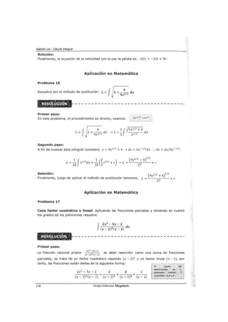 Gabriel Loa - Cálculo Integral
Solución:
Finalmente, la ecuación de la velocidad con la cae la pelota es: v(t) = -32t +56.
Aplicación en Matemática
Problema 16
Resuelve por el método de sustitución: L = JJ1 +
9x~/3 dx
Primer paso:
En este problema, el procedimiento es directo, veamos: (3x'f')' = g;,;Z/3
~-----'-1
f
~ 1¡·hx2/3 +4
L = ~ 1 + 9x2J3 dx -> L = '3 x 113 dx
Segundo paso:
A fin de evaluar ésta integral considere z = 9x213 + 4 -> dz = 6x- 113dx :. dx = dz/6x-113.
1 f 1 (2 ) (9x
2
1
3
+ 4)
312
L =- z 112dz =- -z312 +e -> L = +e
18 18 3 27
Solución: (9x2/3 +4il2
Finalmente, luego de aplicar el método de sustitución tenemos, L = +c.
27
Aplicación en Matemática
Problema 17
Caso factor cuadrático y lineal: Aplicando las fracciones parciales y teniendo en cuenta
los grados de los polinomios resuelve:
Primer paso:
J
2x2 - 5x- 2
~-~:-:---:- dx
(x- 2)2 (x- 1)
2x 2 -5x-2
La fracción racional propia se debe reescribir como una suma de fracciones(x-2)2(x-1)
parciales, se trata de un factor cuadrático repetido (x- 2) 2
y un factor lineal (x- 1), por
tanto, las fracciones están dadas de la siguiente forma:
2x2
- Sx - 2 A B C
-(x---2-.,.)-c-2 (.,.-x---1-) = (x - 2)1 + (x - 2)2 + -(x---1-)
118 Grupo Editorial Megabyte
 