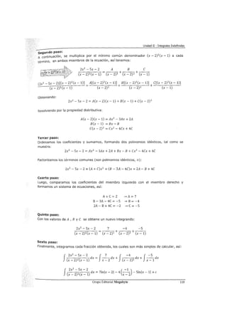 Unidad II - Integrales Indefinidas
segundo paso:
A continuación, se multiplica por el mínimo común denominador (x- 2)2
(x- 1) a cada
término, en ambos miembros de la ecuación, así tenemos:
2x2 - 5x - 2 A B e
-,-----::-;:--;-----:- = + +---
(x-2)2(x-1) (x-2)1 (x-2) 2 (x-1)
(2x2- 5x- 2)[(x- 2)2(x- 1)] A[(x- 2)2(x- 1)] B[(x- 2)2(x- 1)] e[(x- 2)2(x -1)]
_s:__-,--~c'::;--;--:-::----- = + + ----,------
(x-2)2(x-1) (x-2)1 (x-2) 2 (x-1)
Obteniendo:
2x2 - 5x- 2 = A(x- 2)(x- 1) + B(x- 1) + e(x- 2) 2
Resolviendo por la propiedad distributiva:
Tercer paso:
A(x- 2)(x- 1) = Ax2
- 3Ax + 2A
B(x- 1) = Bx- B
e(x - 2)2 = ex2 - 4ex + 4e
Ordenamos los coeficientes y sumamos, formando dos polinomios idénticos, tal como se
muestra:
2x2 - 5x - 2 = Ax2
- 3Ax + 2A + Bx - B + ex2 - 4ex + 4e
Factorizamos los términos comunes (son polinomios idénticos, =):
2x2 - 5x - 2 =(A + e)x2 + (B - 3A - 4e)x + 2A - B + 4e
Cuarto paso:
Luego, comparamos los coeficientes del miembro izquierdo con el miembro derecho y
formamos un sistema de ecuaciones, así:
Quinto paso:
A+C=2 --'>A=7
B- 3A- 4C = -5 --" B = -4
2A - B + 4C = -2 __,. C = -5
Con los valores de A , B y e se obtiene un nuevo integrando:
2x2 - 5x - 2 7 -4 -5
-,---,.,.-;:--;-----::- = + +---
(x-2)2(x-1) (x-2)1 (x-2)2 (x-1)
Sexto paso:
Finalmente, integramos cada fracción obtenida, los cuales son más simples de calcular, así:
J-,-2x_2--:-::-_-::-5-,-x_-_2-::- dx = J_7_ dx + J -4 dx + J_-_5_ dx
(x-2)2(x-1) x-2 (x-2)2 x-1
f 2x
2
- 5x - 2 ( -1 )
(x _
2
)2(x _
1
) dx = 7lnlx- 21 - 4 x _
2
- 5lnlx- 11 +e
Grupo Editorial Megabyte 119
 