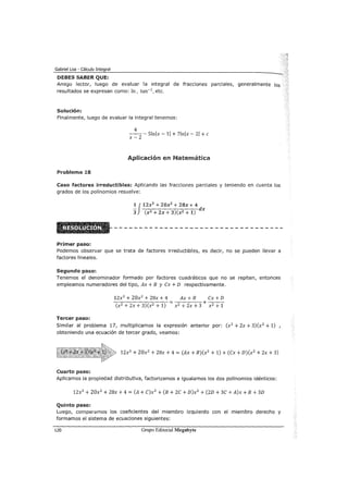 Gabriel Loa - Cálculo Integral
DEBES SABER QUE:
Amigo lector, luego de evaluar la integral de fracciones parciales, generalmente los
resultados se expresan como: In, tan-1, etc.
Solución:
Finalmente, luego de evaluar la integral tenemos:
4
x _
2
- Slnlx- 11 + 7lnlx- 21 +e
Aplicación en Matemática
Problema 18
Caso factores irreductibles: Aplicando las fracciones parciales y teniendo en cuenta los
grados de los polinomios resuelve:
lJ 12x3
+ 20x
2
+ ZBx+ 4
- dx
3 (x2 + Zx + 3)(x2 + 1)
Primer paso:
Podemos observar que se trata de factores irreductibles, es decir, no se pueden llevar a
factores lineales.
Segundo paso:
Tenemos el denominador formado por factores cuadráticos que no se repiten, entonces
empleamos numeradores del tipo, Ax + B y Cx + D respectivamente.
12x3
+ 20x2
+ 28x + 4 Ax + B Cx + D
-:-~---.,...-:--::---:- = +---
(x2 + 2x + 3) (x2 + 1) x2 + 2x + 3 x 2 + 1
Tercer paso:
Similar al problema 17, multiplicamos la expresión anterior por: (x2 + 2x + 3)(x2 + 1) ,
obteniendo una ecuación de tercer grado, veamos:
12x3
+ 20x2
+ 28x + 4 = (Ax + B)(x2 + 1) + (Cx + D)(x2 + 2x + 3)
Cuarto paso:
Aplicamos la propiedad distributiva, factorizamos e igualamos los dos polinomios idénticos:
12x3
+ 20x2
+ 28x + 4 = (A+ C)x3
+ (B + 2C + D)x2 + (2D + 3C + A)x + B +3D
Quinto paso:
Luego, comparamos los coeficieRtes del miembro izquierdo con el miembro derecho y
formamos el sistema de ecuaciones siguientes:
120 Grupo Editorial Megabyte
 