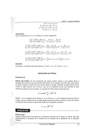 Unidad II - Integrales Indefinidas
sexto paso:
A+ e= 12 ~A= 4
B + 2e + D = 20 -" B = 4
A + 2D + 3e = 28 -" e = 8
B + 3D = 4 -" D = O
con los valores de A, By e se obtiene un nuevo integrando:
12x3
+ 20x2
+ 28x + 4 4x + 4 8x + O
-:--::----.,..-;--::---,--- = +- -
(x2 + 2x + 3)(x2 + 1) x2 + 2x + 3 x2 + 1
1 J12x
3
+ 20x
2
+ 28X: + 4 1 [J 4x + 4 J 8x ]- dx = - dx + - - dx
3 (x2 +2x+3)(x2
+1) 3 x2 +2x+3 x2 +1
1 J12x
3
+ 20x
2
+ 28x + 4 2 [J 2x + 2 4 J 2x ]- dx = - dx +- - - dx
3 (x2 +2x+3)(x2 +1) 3 x2 +2x+3 3 x2 +1'
1 J12x3
+ 20x2 + 28x + 4 _ 2 2
4 2
- ( 2 )( 2 ) dx--!nlx +2x+31+-lnlx +11+c
3 X + 2x + 3 X + 1 3 3
Solución:
Finalmente, la antiderivada está dada por, ~ lnlx2
+ 2x + 31 + ~ lnlx2
+ 11 +e
3 3
A.pli<l:::ación en física
Problema 19
Puerto del Callao: En las vacaciones de verano Derek, Keissy y sus padres salen a
navegar hacia una isla cerca del puerto del Callao. En la mañana, día del viaje, Jesús padre
de Derek arrastra su bote con una cuerda hacia el muelle. Mientras el papá camina por el
muelle, el bote recorre una tractríz, que es la trayectoria curva que describe el bote
mientras es jalado hacia el muelle. La ecuación de dicha tractriz está dado por:
y= a sech-1 ~- -Jaz- x2
a
donde a es la longitud de la cuerda, si a es 15 pies, y x es la distancia del bote hacia el
muelle, calcule la distancia que el papá debe caminar para llevar el bote a 3 pies del muelle.
La distancia recorrida por el papá esta dada por la siguiente ecuación:
z = y + -Ja2
- x 2
Primer paso:
Debemos determinar la ecuación de la distancia recorrida por el padre de Derek, para ello
reemplazamos la ecuación de la tractriz en la ecuación de la distancia, de la siguiente
manera:
Grupo Editorial Megabyte 121
 