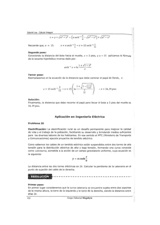 Gabriel Loa - Cálculo Integral
Recuerde que, a = 15: z =a sech-1 :::_ --7 z = 15 sech-1 _:::._
a 15
Segundo paso:
Conociendo la distancia del bote hacia el muelle, x = 3 pies, y a = 15 aplicamos la fórmula
de la secante hiperbólica inversa dado por:
Tercer paso:
1 +,f1- x2
sech-1
x =in-----
x
Reemplazamos en la ecuación de la distancia que debe caminar el papá de Derek, z:
:. z = 34, 39 pies
Solución:
Finalmente, la distancia que debe recorrer el papá para llevar el bote a 3 pies del muelle es
34,39 pies.
Aplicación en Ingeniería Eléctrica
Problema 20
Electrificación: La electrificación rural es un desafío permanente para mejorar la calidad
de vida y el trabajo de la población, facilitando su desarrollo y brindando medios suficientes
para las diversas labores de los habitantes. En ese sentido el MTC (Ministerio de Transporte
y Comunicaciones) ejecuta proyectos de tendido eléctrico.
Como sabemos los cables de un tendido eléctrico están suspendidos entre dos torres de alta
tensión para la distribución eléctrica de alta y baja tensión, formando una curva conocida
como catenaría, sometida a la acción de un campo gravitatorio uniforme, cuya ecuación es
la siguiente:
X
y= acosh-
a
La distancia entre las dos torres eléctricas es 2b. Calcular la pendiente de la catenaria en el
punto de sujeción del cable de la derecha.
Primer paso:
En primer lugar consideremos que la curva catenaria se encuentra sujeta entre dos soportes
de la misma altura, la torre de la izquierda y la torre de la derecha, siendo la distancia entre
ellas 2b.
lZZ Grupo Editorial Megabyte
 