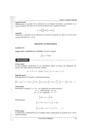 Unidad II - Integrales Indefinidas
segundo paso:
Diferenciamos la ecuac1on de la catenaria con la finalidad de obtener la pendiente en el
punto de sujeción del cable en la torre de la derecha de la siguiente manera:
(1) X X
y' = a - senh - = senh -
a a a
solución:
Finalmente, la pendiente de la catenaria en el punto de sujeción del cable en la torre de la
derecha está dado por senh '!..a
Aplicación en Matemática
Problema 21
Amigo lector, resuélvelo en 3 minutos: Calcule la integral.
Primer paso:
En este problema inicialmente no es conveniente aplicar la técnica de integración por
partes, será mejor efectuar el binomio, veamos:
Segundo paso:
Reemplazamos en la integral y resolviendo tenemos:
Tercer paso:
Resolviendo la integral f x e-xdx por integración por partes tenemos:
u = x diferenciando du = dx
dv = e-xdx integrando v = -e-x
Judv = u. v - Jvdu
Reemplazando:
Cuarto paso:
A continuación, reemplazamos en la integral inicial, sustituyendo la ecuación II en I de la
siguiente manera:
Grupo Editorial Megabyte 123
 