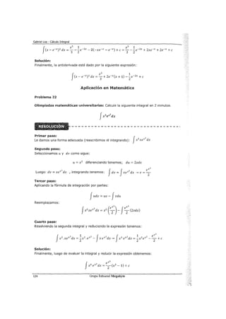 Gabriel Loa - Cálculo Integral
Solución:
Finalmente, la antiderivada está dado por la siguiente expresión:
Aplicación en Matemática
Problema 22
Olimpiadas matemáticas unhrersitarias: Calcule la siguiente integral en 2 minutos.
Primer paso: JLe damos una forma adecuada (reescribimos el integrando): x2
xex
2
dx
Segundo paso:
Seleccionamos u y dv como sigue:
u= x 2
diferenciando tenemos; du = 2xdx
xz
Luego: dv = xex
2
dx , integrando tenemos: Jdv = Jxex
2
dx --" v = T
Tercer paso:
Aplicando la fórmula de integración por partes:
Judv = uv - Jvdu
Reemplazamos:
Cuarto paso:
Resolviendo la segunda integral y reduciendo la expresión tenemos:
Solución:
Finalmente, luego de evaluar la integral y reducir la expresión obtenemos:
124 Grupo Editorial Megabyte
 